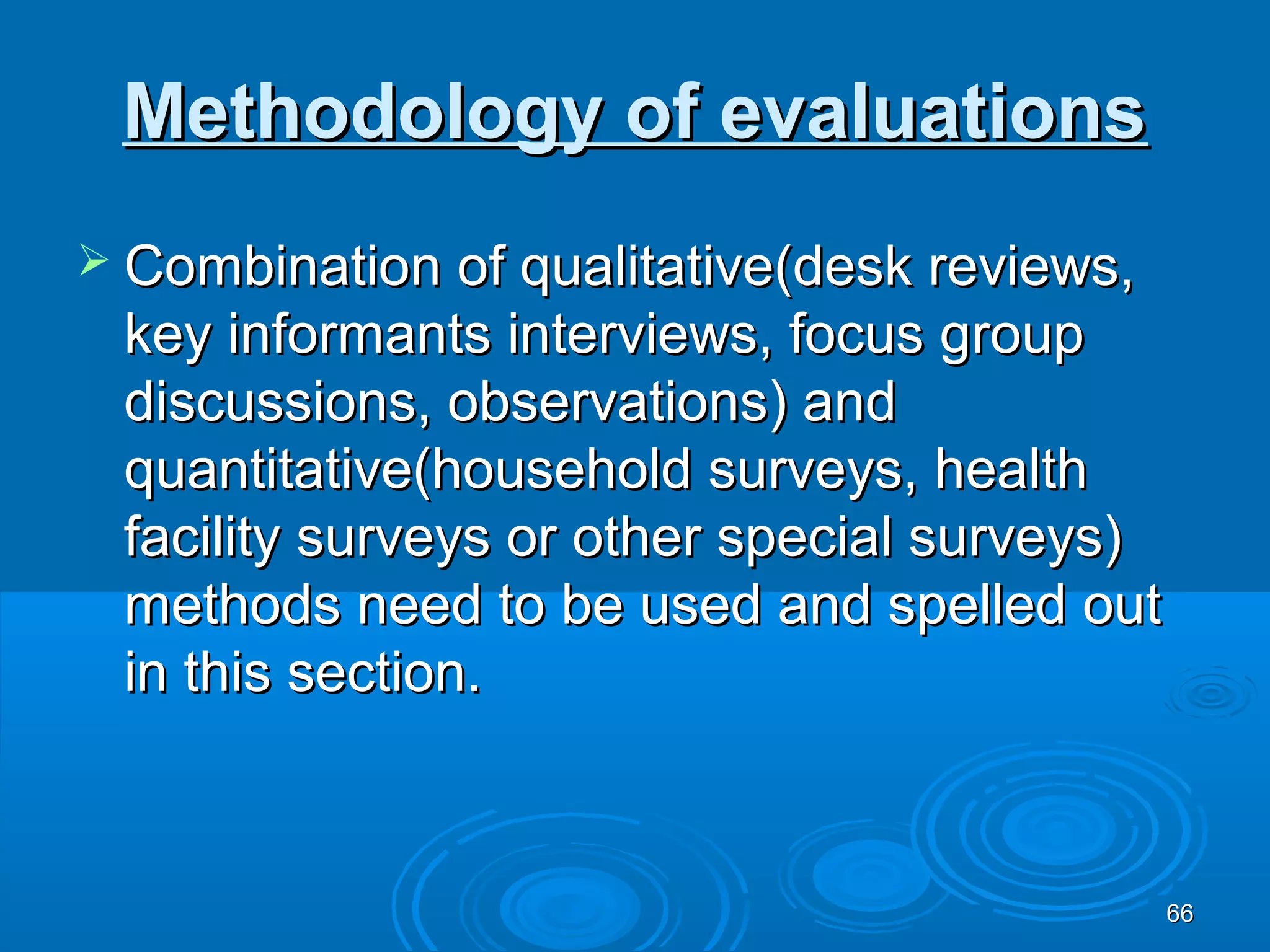 Methodology of evaluations
 Combination of qualitative(desk reviews,
 key informants interviews, focus group
 discussions, observations) and
 quantitative(household surveys, health
 facility surveys or other special surveys)
 methods need to be used and spelled out
 in this section.



                                              66
 
