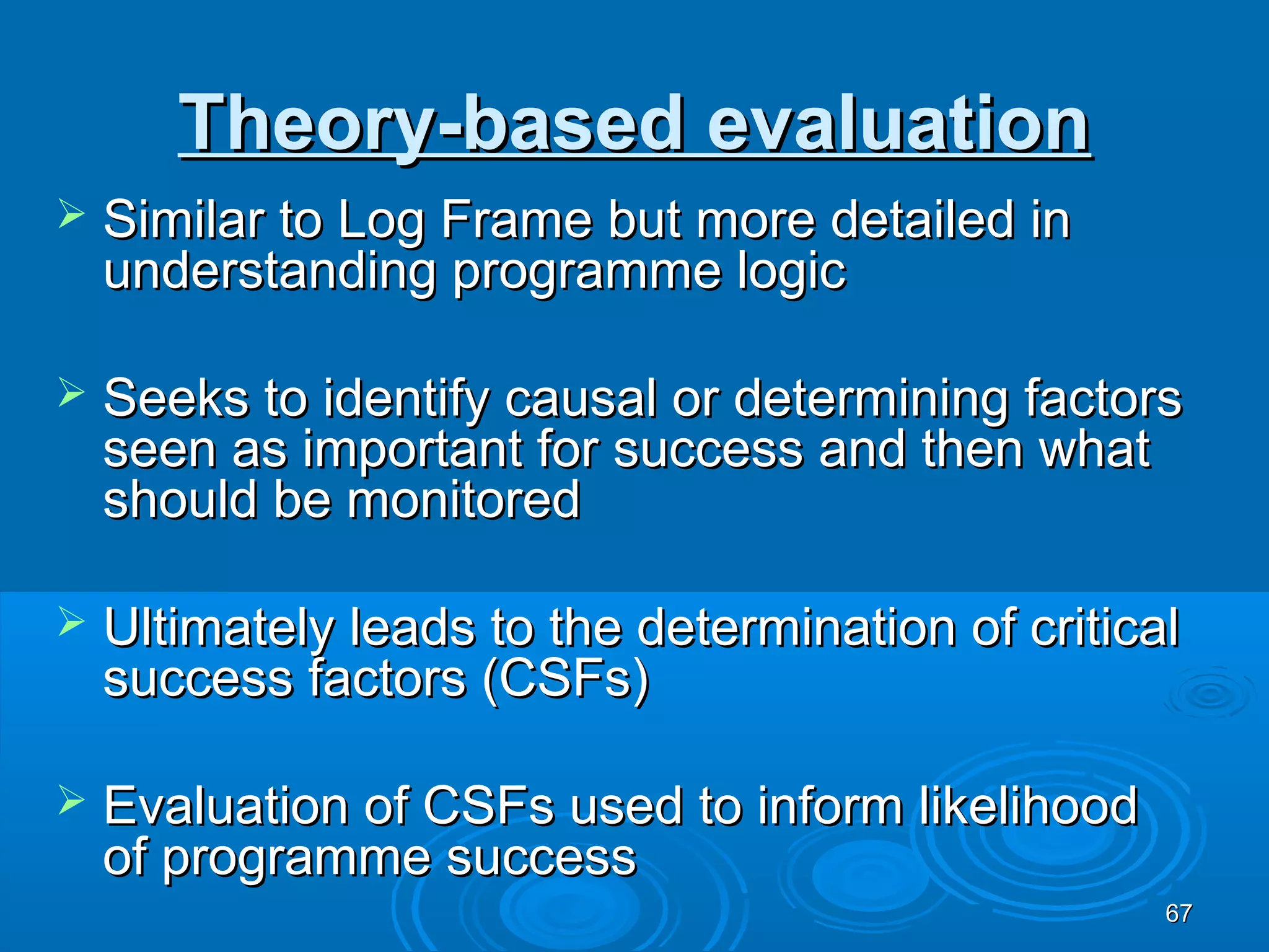 Theory-based evaluation
   Similar to Log Frame but more detailed in
    understanding programme logic

   Seeks to identify causal or determining factors
    seen as important for success and then what
    should be monitored

   Ultimately leads to the determination of critical
    success factors (CSFs)

   Evaluation of CSFs used to inform likelihood
    of programme success
                                                    67
 