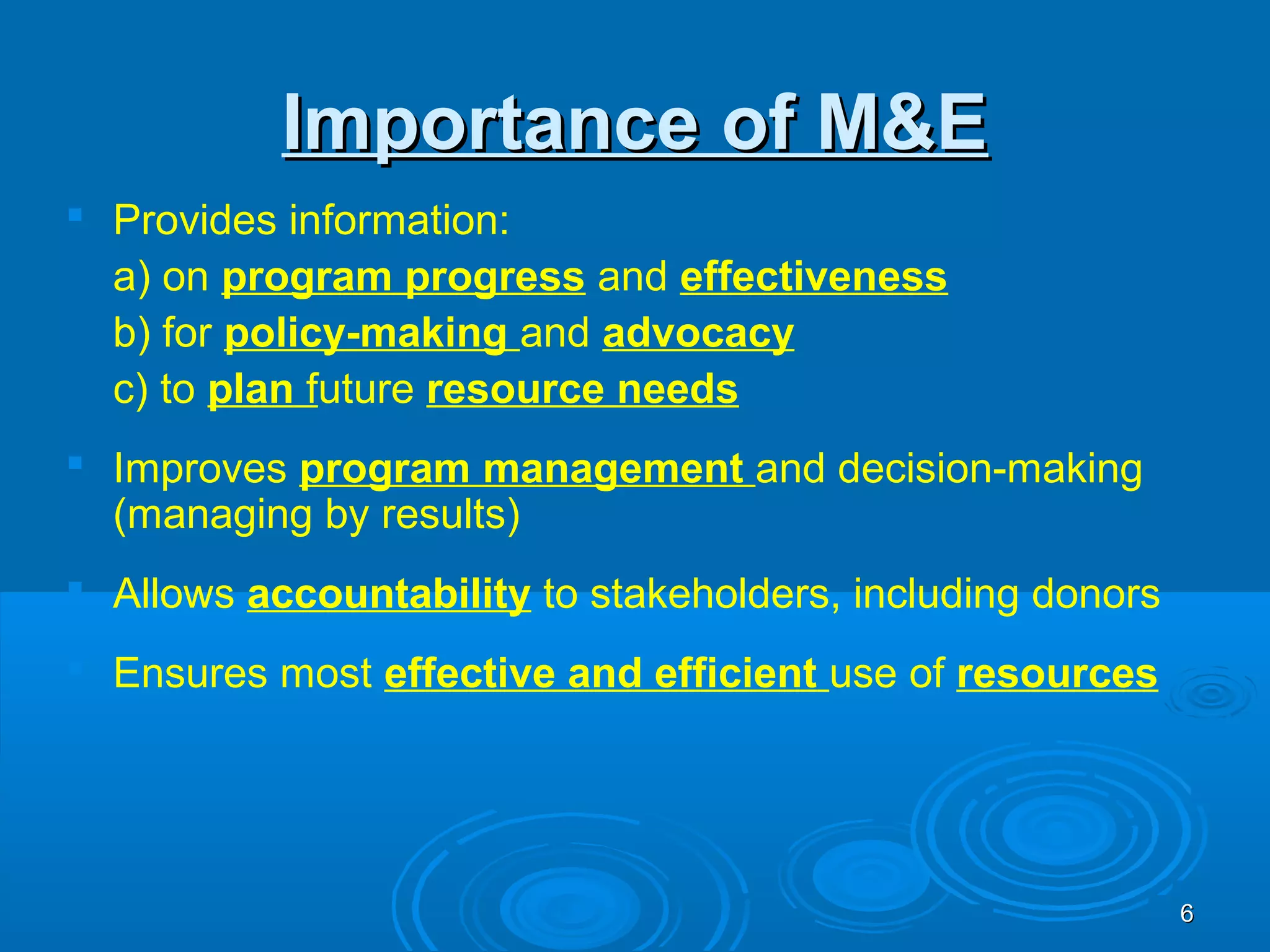 Importance of M&E
 Provides information:
  a) on program progress and effectiveness
  b) for policy-making and advocacy
  c) to plan future resource needs
 Improves program management and decision-making
  (managing by results)
 Allows accountability to stakeholders, including donors
 Ensures most effective and efficient use of resources




                                                            6
 