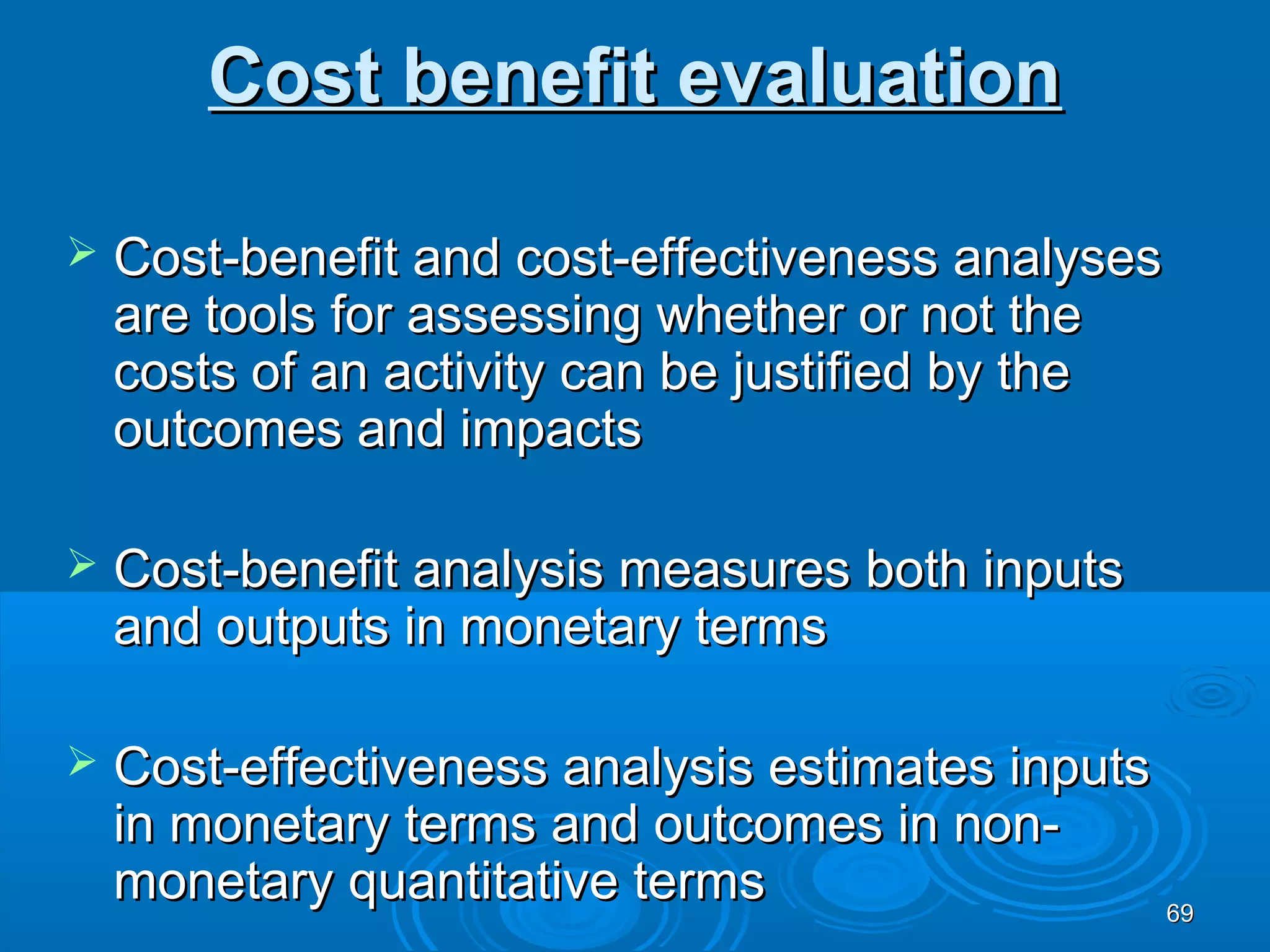 Cost benefit evaluation

   Cost-benefit and cost-effectiveness analyses
    are tools for assessing whether or not the
    costs of an activity can be justified by the
    outcomes and impacts

   Cost-benefit analysis measures both inputs
    and outputs in monetary terms

   Cost-effectiveness analysis estimates inputs
    in monetary terms and outcomes in non-
    monetary quantitative terms                  69
 