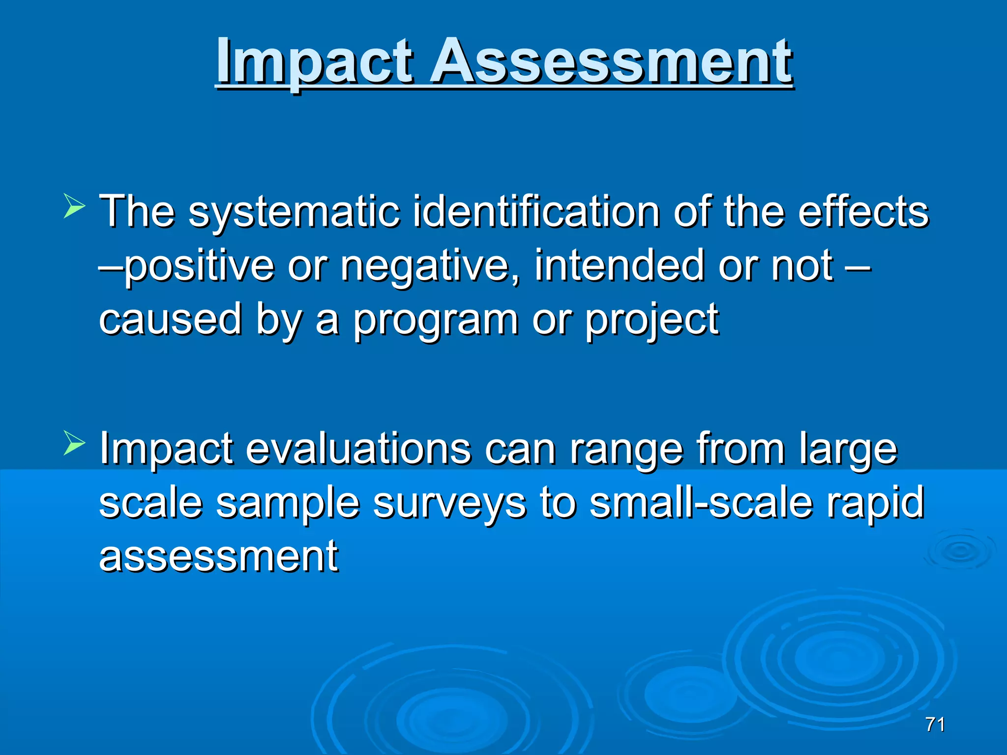 Impact Assessment

 The systematic identification of the effects
 –positive or negative, intended or not –
 caused by a program or project

 Impact evaluations can range fromlarge
 scale sample surveys to small-scale rapid
 assessment


                                             71
 