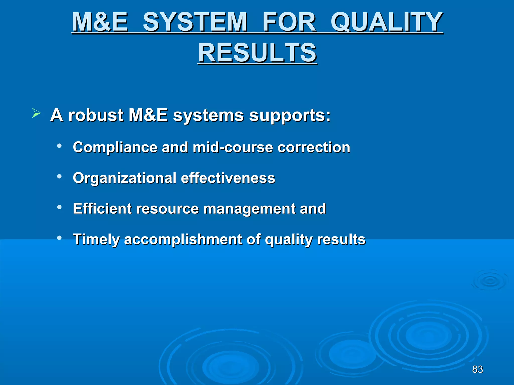 M&E SYSTEM FOR QUALITY
               RESULTS

   A robust M&E systems supports:
    
        Compliance and mid-course correction
    
        Organizational effectiveness
    
        Efficient resource management and
    
        Timely accomplishment of quality results




                                                   83
 