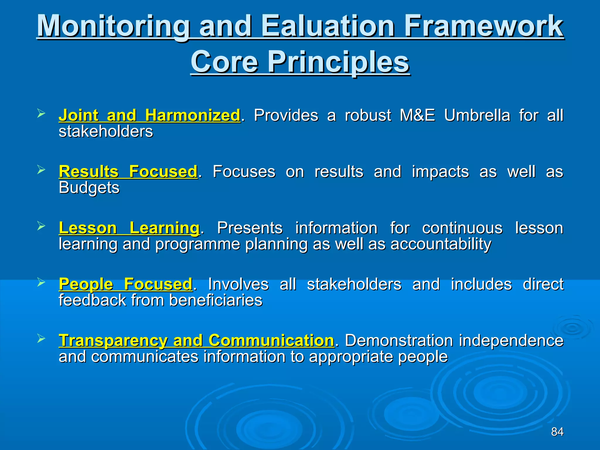 Monitoring and Ealuation Framework
          Core Principles
   Joint and Harmonized. Provides a robust M&E Umbrella for all
    stakeholders

   Results Focused. Focuses on results and impacts as well as
    Budgets

   Lesson Learning. Presents information for continuous lesson
    learning and programme planning as well as accountability

   People Focused. Involves all stakeholders and includes direct
    feedback from beneficiaries

   Transparency and Communication. Demonstration independence
    and communicates information to appropriate people



                                                               84
 
