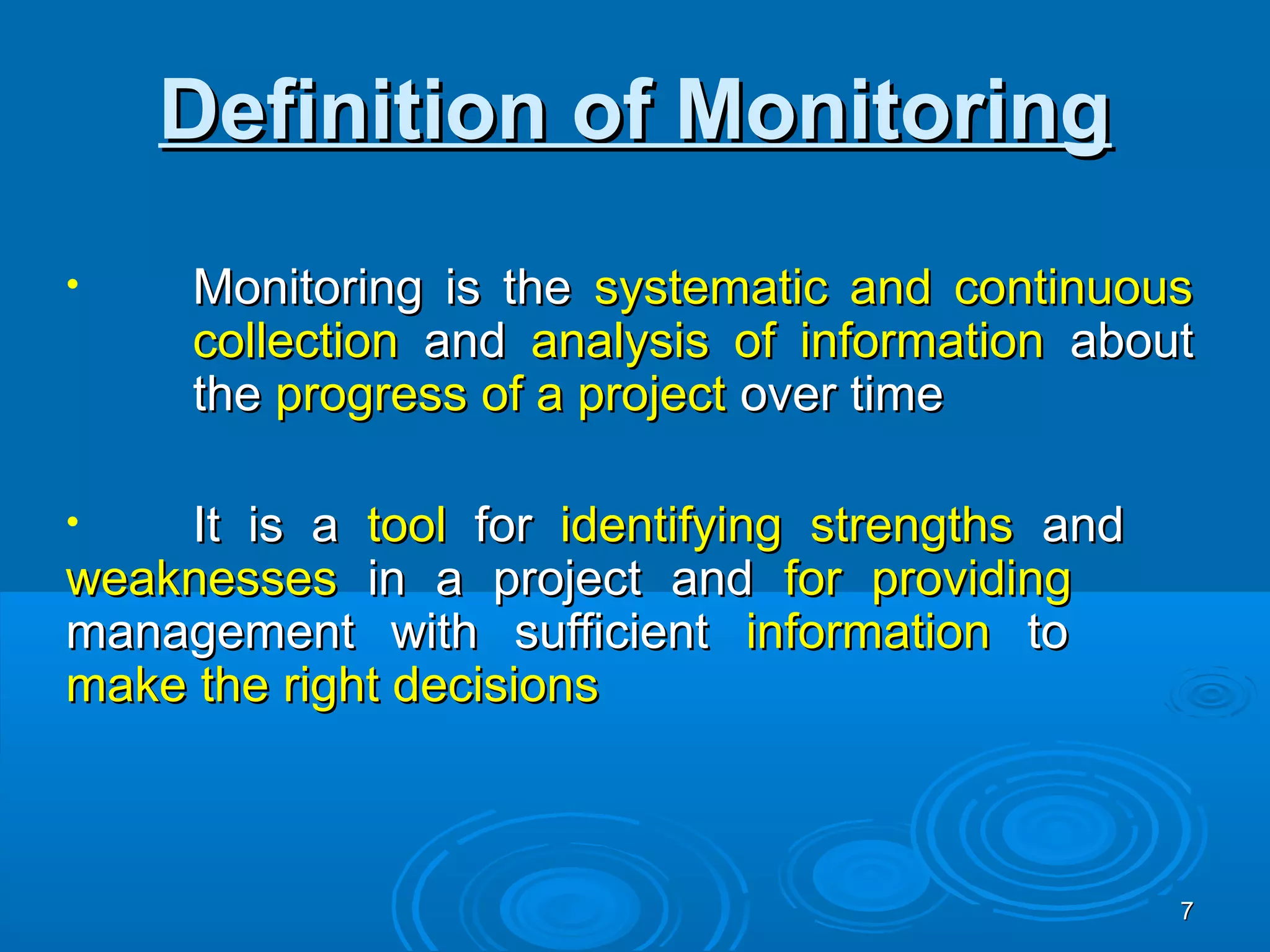 Definition of Monitoring
•    Monitoring is the systematic and continuous
     collection and analysis of information about
     the progress of a project over time

•   It is a tool for identifying strengths and
weaknesses in a project and for providing
management with sufficient information to
make the right decisions



                                                 7
 
