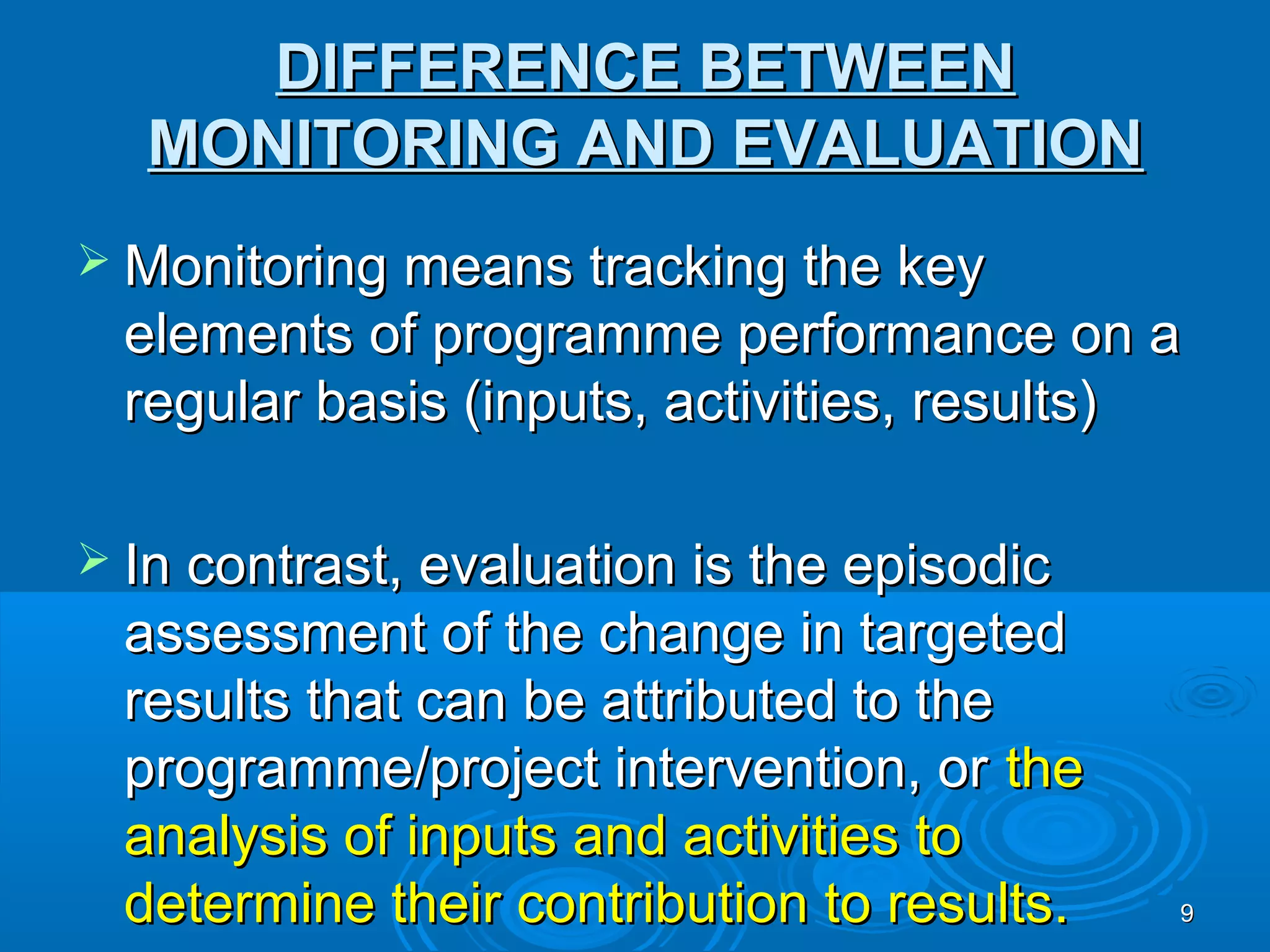 DIFFERENCE BETWEEN
  MONITORING AND EVALUATION
 Monitoring means tracking the key
  elements of programme performance on a
  regular basis (inputs, activities, results)

 In contrast, evaluation is the episodic
  assessment of the change in targeted
  results that can be attributed to the
  programme/project intervention, or the
  analysis of inputs and activities to
  determine their contribution to results.   9
 