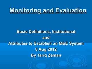 Monitoring and Evaluation


     Basic Definitions, Institutional
                   and
Attributes to Establish an M&E System
               8 Aug 2012
            By Tariq Zaman

                                        1
 