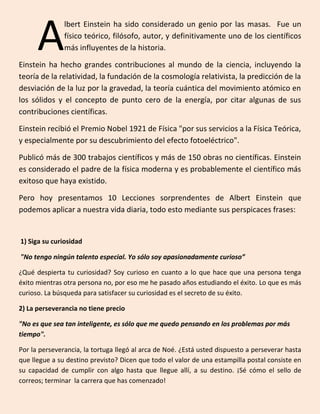 lbert Einstein ha sido considerado un genio por las masas. Fue un
físico teórico, filósofo, autor, y definitivamente uno de los científicos
más influyentes de la historia.
Einstein ha hecho grandes contribuciones al mundo de la ciencia, incluyendo la
teoría de la relatividad, la fundación de la cosmología relativista, la predicción de la
desviación de la luz por la gravedad, la teoría cuántica del movimiento atómico en
los sólidos y el concepto de punto cero de la energía, por citar algunas de sus
contribuciones científicas.
Einstein recibió el Premio Nobel 1921 de Física "por sus servicios a la Física Teórica,
y especialmente por su descubrimiento del efecto fotoeléctrico".
Publicó más de 300 trabajos científicos y más de 150 obras no científicas. Einstein
es considerado el padre de la física moderna y es probablemente el científico más
exitoso que haya existido.
Pero hoy presentamos 10 Lecciones sorprendentes de Albert Einstein que
podemos aplicar a nuestra vida diaria, todo esto mediante sus perspicaces frases:
1) Siga su curiosidad
"No tengo ningún talento especial. Yo sólo soy apasionadamente curioso”
¿Qué despierta tu curiosidad? Soy curioso en cuanto a lo que hace que una persona tenga
éxito mientras otra persona no, por eso me he pasado años estudiando el éxito. Lo que es más
curioso. La búsqueda para satisfacer su curiosidad es el secreto de su éxito.
2) La perseverancia no tiene precio
"No es que sea tan inteligente, es sólo que me quedo pensando en los problemas por más
tiempo".
Por la perseverancia, la tortuga llegó al arca de Noé. ¿Está usted dispuesto a perseverar hasta
que llegue a su destino previsto? Dicen que todo el valor de una estampilla postal consiste en
su capacidad de cumplir con algo hasta que llegue allí, a su destino. ¡Sé cómo el sello de
correos; terminar la carrera que has comenzado!
A
 