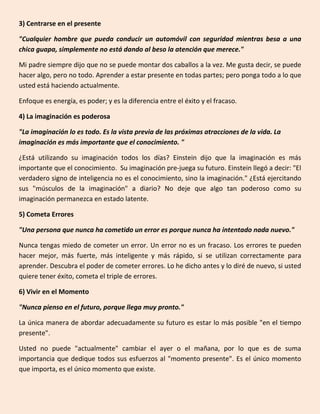 3) Centrarse en el presente
"Cualquier hombre que pueda conducir un automóvil con seguridad mientras besa a una
chica guapa, simplemente no está dando al beso la atención que merece."
Mi padre siempre dijo que no se puede montar dos caballos a la vez. Me gusta decir, se puede
hacer algo, pero no todo. Aprender a estar presente en todas partes; pero ponga todo a lo que
usted está haciendo actualmente.
Enfoque es energía, es poder; y es la diferencia entre el éxito y el fracaso.
4) La imaginación es poderosa
"La imaginación lo es todo. Es la vista previa de las próximas atracciones de la vida. La
imaginación es más importante que el conocimiento. "
¿Está utilizando su imaginación todos los días? Einstein dijo que la imaginación es más
importante que el conocimiento. Su imaginación pre-juega su futuro. Einstein llegó a decir: "El
verdadero signo de inteligencia no es el conocimiento, sino la imaginación." ¿Está ejercitando
sus "músculos de la imaginación" a diario? No deje que algo tan poderoso como su
imaginación permanezca en estado latente.
5) Cometa Errores
"Una persona que nunca ha cometido un error es porque nunca ha intentado nada nuevo."
Nunca tengas miedo de cometer un error. Un error no es un fracaso. Los errores te pueden
hacer mejor, más fuerte, más inteligente y más rápido, si se utilizan correctamente para
aprender. Descubra el poder de cometer errores. Lo he dicho antes y lo diré de nuevo, si usted
quiere tener éxito, cometa el triple de errores.
6) Vivir en el Momento
"Nunca pienso en el futuro, porque llega muy pronto."
La única manera de abordar adecuadamente su futuro es estar lo más posible "en el tiempo
presente".
Usted no puede "actualmente" cambiar el ayer o el mañana, por lo que es de suma
importancia que dedique todos sus esfuerzos al "momento presente". Es el único momento
que importa, es el único momento que existe.
 
