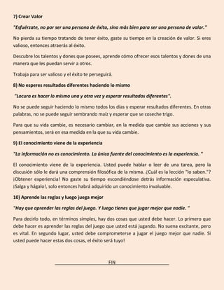 7) Crear Valor
"Esfuérzate, no por ser una persona de éxito, sino más bien para ser una persona de valor."
No pierda su tiempo tratando de tener éxito, gaste su tiempo en la creación de valor. Si eres
valioso, entonces atraerás al éxito.
Descubre los talentos y dones que posees, aprende cómo ofrecer esos talentos y dones de una
manera que les puedan servir a otros.
Trabaja para ser valioso y el éxito te perseguirá.
8) No esperes resultados diferentes haciendo lo mismo
"Locura es hacer lo mismo una y otra vez y esperar resultados diferentes".
No se puede seguir haciendo lo mismo todos los días y esperar resultados diferentes. En otras
palabras, no se puede seguir sembrando maíz y esperar que se coseche trigo.
Para que su vida cambie, es necesario cambiar, en la medida que cambie sus acciones y sus
pensamientos, será en esa medida en la que su vida cambie.
9) El conocimiento viene de la experiencia
"La información no es conocimiento. La única fuente del conocimiento es la experiencia. "
El conocimiento viene de la experiencia. Usted puede hablar o leer de una tarea, pero la
discusión sólo le dará una comprensión filosófica de la misma. ¿Cuál es la lección "lo saben."?
¡Obtener experiencia! No gaste su tiempo escondiéndose detrás información especulativa.
¡Salga y hágalo!, solo entonces habrá adquirido un conocimiento invaluable.
10) Aprende las reglas y luego juega mejor
"Hay que aprender las reglas del juego. Y luego tienes que jugar mejor que nadie. "
Para decirlo todo, en términos simples, hay dos cosas que usted debe hacer. Lo primero que
debe hacer es aprender las reglas del juego que usted está jugando. No suena excitante, pero
es vital. En segundo lugar, usted debe comprometerse a jugar el juego mejor que nadie. Si
usted puede hacer estas dos cosas, el éxito será tuyo!
_____________________FIN_____________________
 