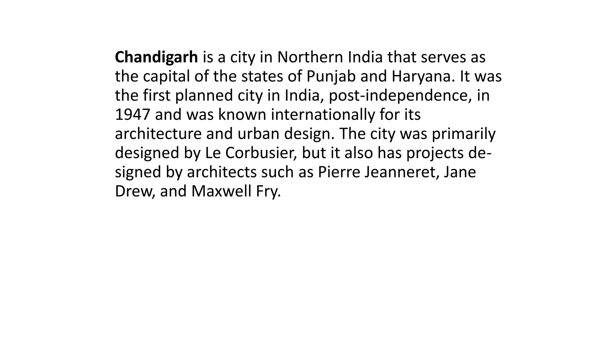 Chandigarh is a city in Northern India that serves as
the capital of the states of Punjab and Haryana. It was
the first planned city in India, post-independence, in
1947 and was known internationally for its
architecture and urban design. The city was primarily
designed by Le Corbusier, but it also has projects de-
signed by architects such as Pierre Jeanneret, Jane
Drew, and Maxwell Fry.
 