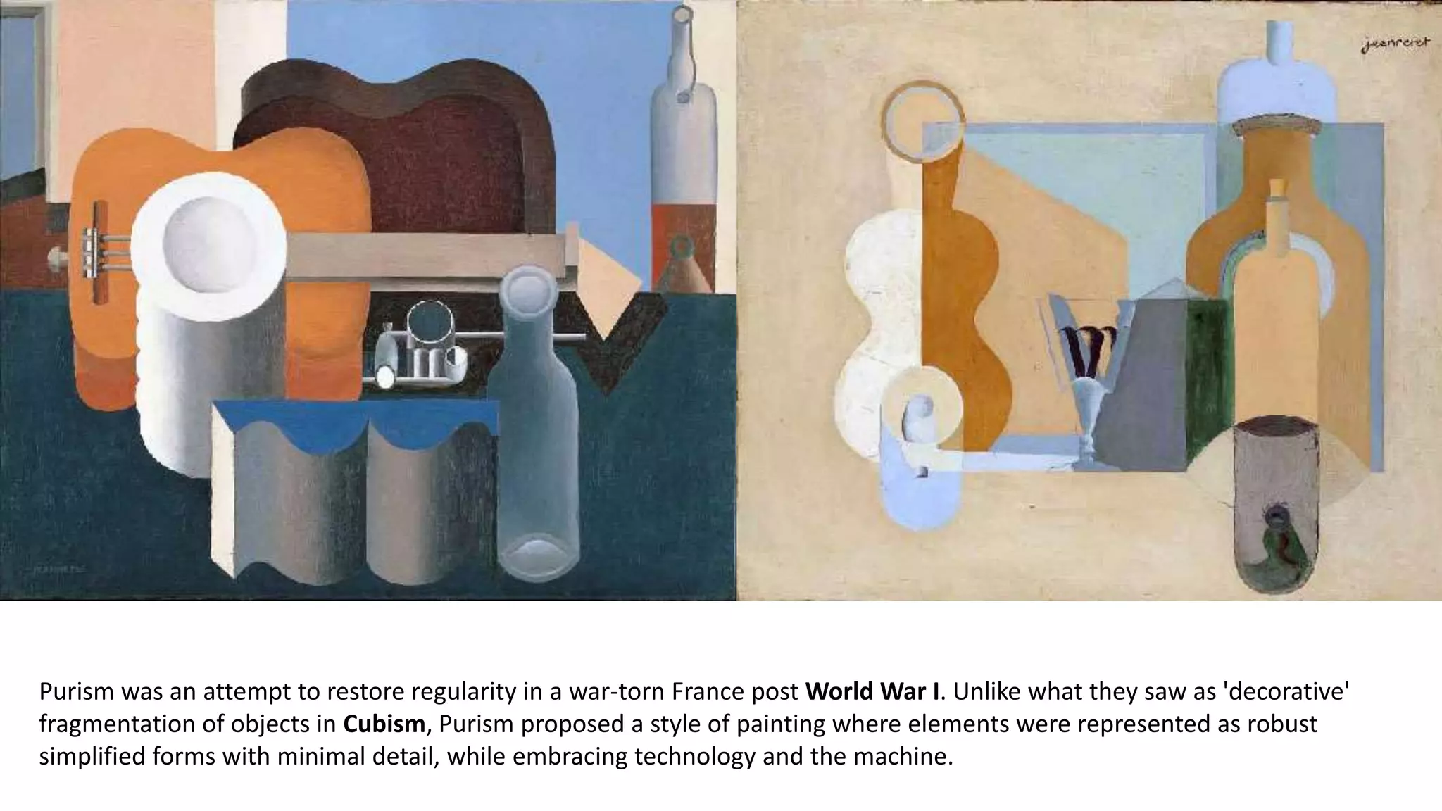 Purism was an attempt to restore regularity in a war-torn France post World War I. Unlike what they saw as 'decorative'
fragmentation of objects in Cubism, Purism proposed a style of painting where elements were represented as robust
simplified forms with minimal detail, while embracing technology and the machine.
 
