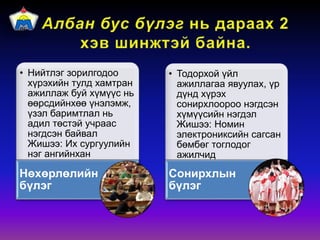 • Нийтлэг зорилгодоо
хүрэхийн тулд хамтран
ажиллаж буй хүмүүс нь
өөрсдийнхөө үнэлэмж,
үзэл баримтлал нь
адил төстэй учраас
нэгдсэн байвал
Жишээ: Их сургуулийн
нэг ангийнхан
Нөхөрлөлийн
бүлэг
• Тодорхой үйл
ажиллагаа явуулах, үр
дүнд хүрэх
сонирхлоороо нэгдсэн
хүмүүсийн нэгдэл
Жишээ: Номин
электрониксийн сагсан
бөмбөг тоглодог
ажилчид
Сонирхлын
бүлэг
 