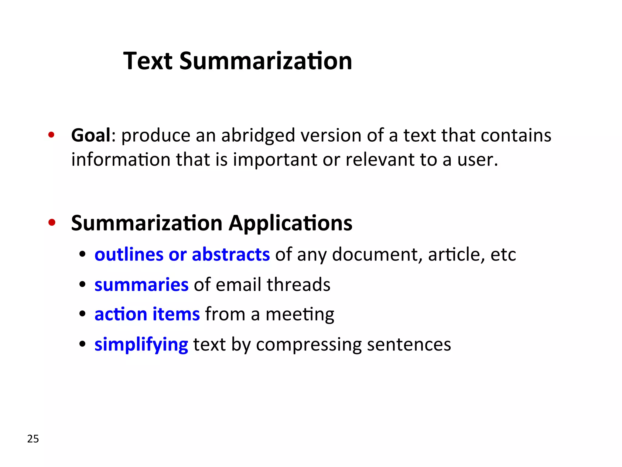 Text  Summariza$on   •  Goal:  produce  an  abridged  version  of  a  text  that  contains   informa(on  that  is  important  or  relevant  to  a  user.             •  Summariza$on  Applica$ons   •  outlines  or  abstracts  of  any  document,  ar(cle,  etc   •  summaries  of  email  threads   •  ac$on  items  from  a  mee(ng   •  simplifying  text  by  compressing  sentences   25   