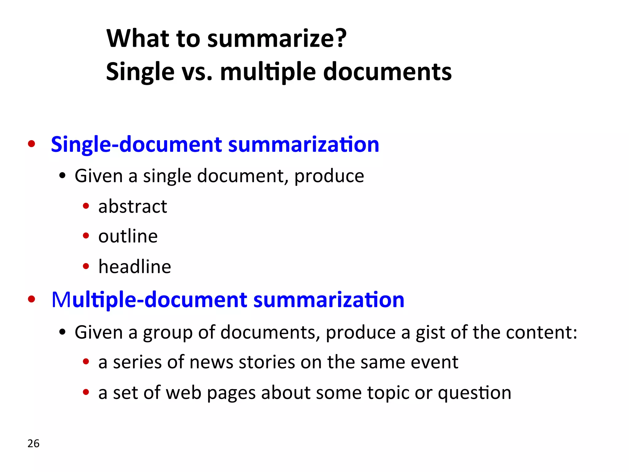 What  to  summarize?     Single  vs.  mul$ple  documents   •  Single-­‐document  summariza$on   •  Given  a  single  document,  produce   •  abstract   •  outline   •  headline   •  Mul$ple-­‐document  summariza$on   •  Given  a  group  of  documents,  produce  a  gist  of  the  content:   •  a  series  of  news  stories  on  the  same  event   •  a  set  of  web  pages  about  some  topic  or  ques(on   26   
