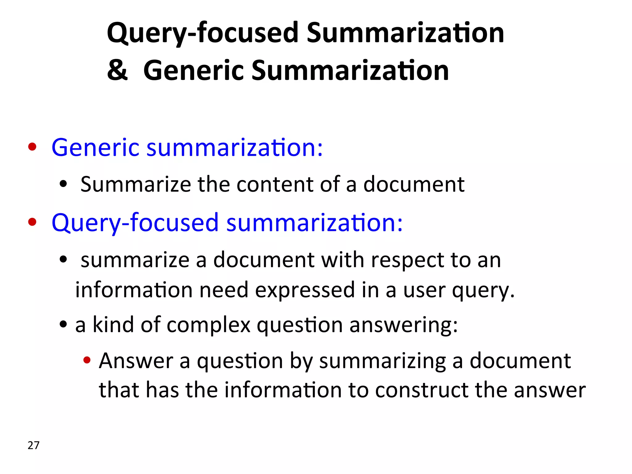 Query-­‐focused  Summariza$on   &    Generic  Summariza$on   •  Generic  summariza(on:   •   Summarize  the  content  of  a  document   •  Query-­‐focused  summariza(on:   •   summarize  a  document  with  respect  to  an   informa(on  need  expressed  in  a  user  query.   •  a  kind  of  complex  ques(on  answering:   •  Answer  a  ques(on  by  summarizing  a  document   that  has  the  informa(on  to  construct  the  answer     27   