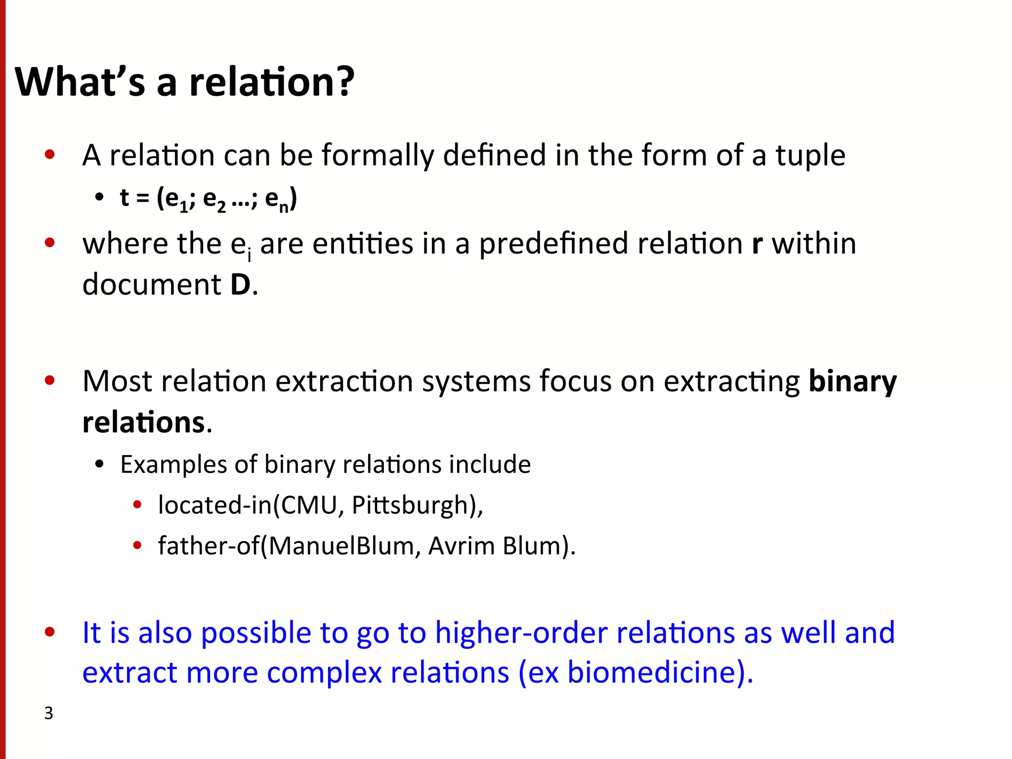 What’s  a  rela$on?   •  A  rela(on  can  be  formally  deﬁned  in  the  form  of  a  tuple     •  t  =  (e1;  e2  …;  en)     •  where  the  ei  are  en((es  in  a  predeﬁned  rela(on  r  within   document  D.     •  Most  rela(on  extrac(on  systems  focus  on  extrac(ng  binary   rela$ons.     •  Examples  of  binary  rela(ons  include   •  located-­‐in(CMU,  PiHsburgh),     •  father-­‐of(ManuelBlum,  Avrim  Blum).     •  It  is  also  possible  to  go  to  higher-­‐order  rela(ons  as  well  and   extract  more  complex  rela(ons  (ex  biomedicine).     3   