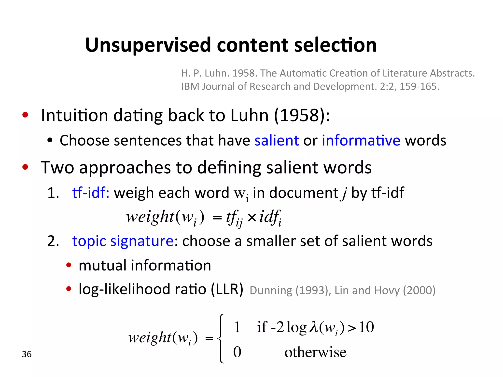 Unsupervised  content  selec$on   •  Intui(on  da(ng  back  to  Luhn  (1958):   •  Choose  sentences  that  have  salient  or  informa(ve  words   •  Two  approaches  to  deﬁning  salient  words   1.  o-­‐idf:  weigh  each  word  wi  in  document  j  by  o-­‐idf   2.  topic  signature:  choose  a  smaller  set  of  salient  words   •  mutual  informa(on   •  log-­‐likelihood  ra(o  (LLR)    Dunning  (1993),  Lin  and  Hovy  (2000)   36   weight(wi ) = tfij ×idfi weight(wi ) = 1 if -2logλ(wi ) >10 0 otherwise ! " # $# H.  P.  Luhn.  1958.  The  Automa(c  Crea(on  of  Literature  Abstracts.   IBM  Journal  of  Research  and  Development.  2:2,  159-­‐165.     