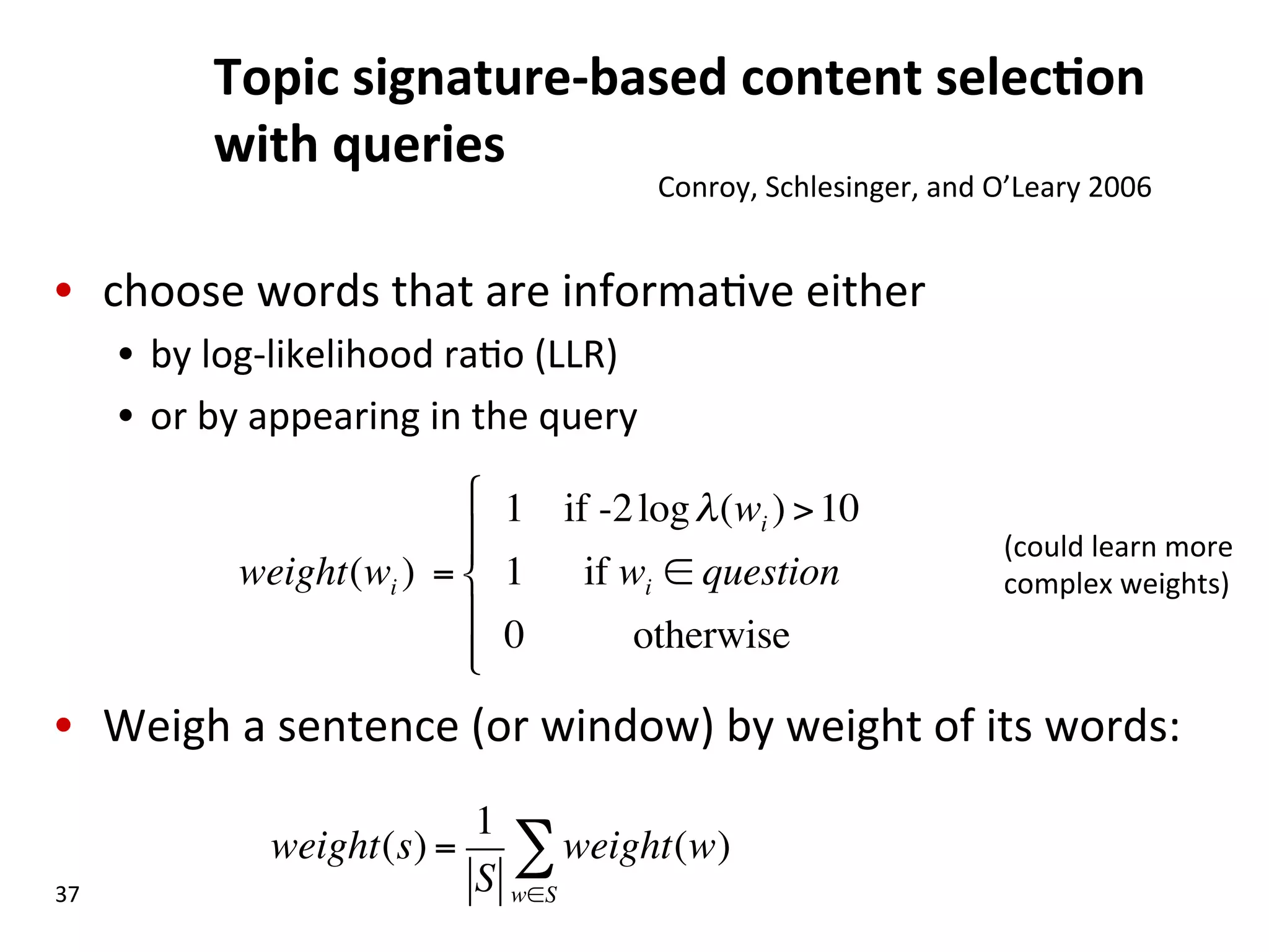 Topic  signature-­‐based  content  selec$on   with  queries   •  choose  words  that  are  informa(ve  either     •  by  log-­‐likelihood  ra(o  (LLR)   •  or  by  appearing  in  the  query   •  Weigh  a  sentence  (or  window)  by  weight  of  its  words:   37   Conroy,  Schlesinger,  and  O’Leary  2006   weight(wi ) = 1 if -2logλ(wi ) >10 1 if wi ∈ question 0 otherwise " # $$ % $ $ weight(s) = 1 S weight(w) w∈S ∑ (could  learn  more   complex  weights)   