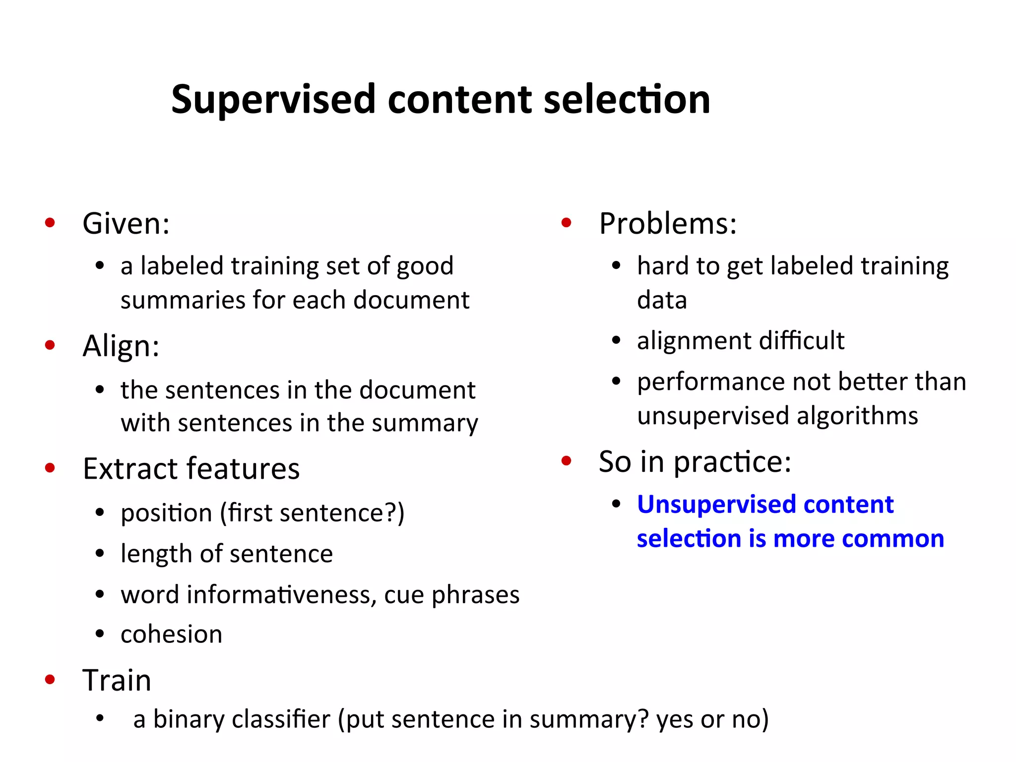 Supervised  content  selec$on   •  Given:     •  a  labeled  training  set  of  good   summaries  for  each  document   •  Align:   •  the  sentences  in  the  document   with  sentences  in  the  summary   •  Extract  features   •  posi(on  (ﬁrst  sentence?)     •  length  of  sentence   •  word  informa(veness,  cue  phrases   •  cohesion   •  Train   •  Problems:   •  hard  to  get  labeled  training   data   •  alignment  diﬃcult   •  performance  not  beHer  than   unsupervised  algorithms   •  So  in  prac(ce:   •  Unsupervised  content   selec$on  is  more  common   •  a  binary  classiﬁer  (put  sentence  in  summary?  yes  or  no)     