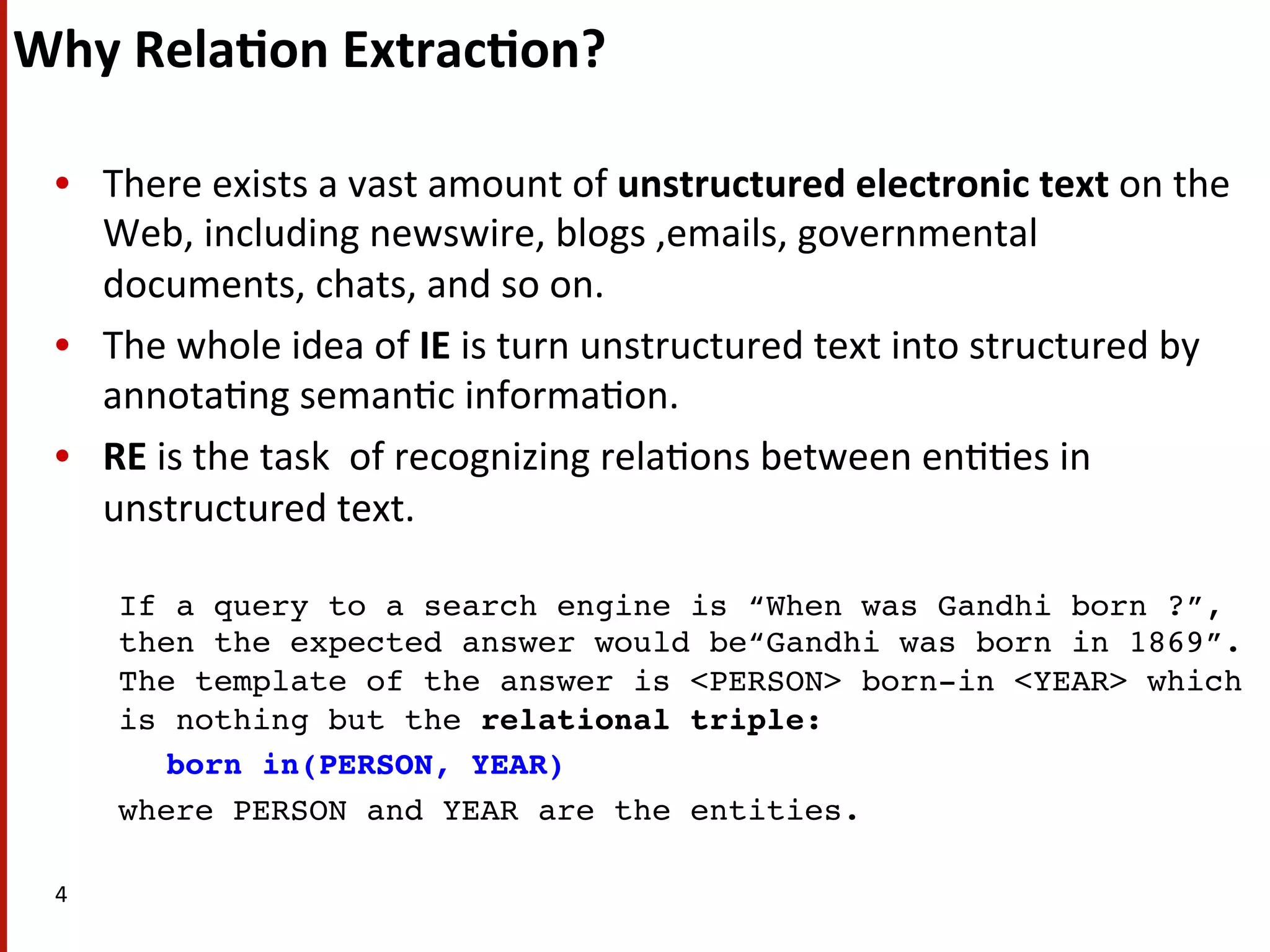 Why  Rela$on  Extrac$on?   •  There  exists  a  vast  amount  of  unstructured  electronic  text  on  the   Web,  including  newswire,  blogs  ,emails,  governmental   documents,  chats,  and  so  on.     •  The  whole  idea  of  IE  is  turn  unstructured  text  into  structured  by   annota(ng  seman(c  informa(on.   •  RE  is  the  task    of  recognizing  rela(ons  between  en((es  in   unstructured  text.     ! If a query to a search engine is “When was Gandhi born ?”, then the expected answer would be“Gandhi was born in 1869”. The template of the answer is <PERSON> born-in <YEAR> which is nothing but the relational triple: ! born in(PERSON, YEAR) ! where PERSON and YEAR are the entities. ! 4   