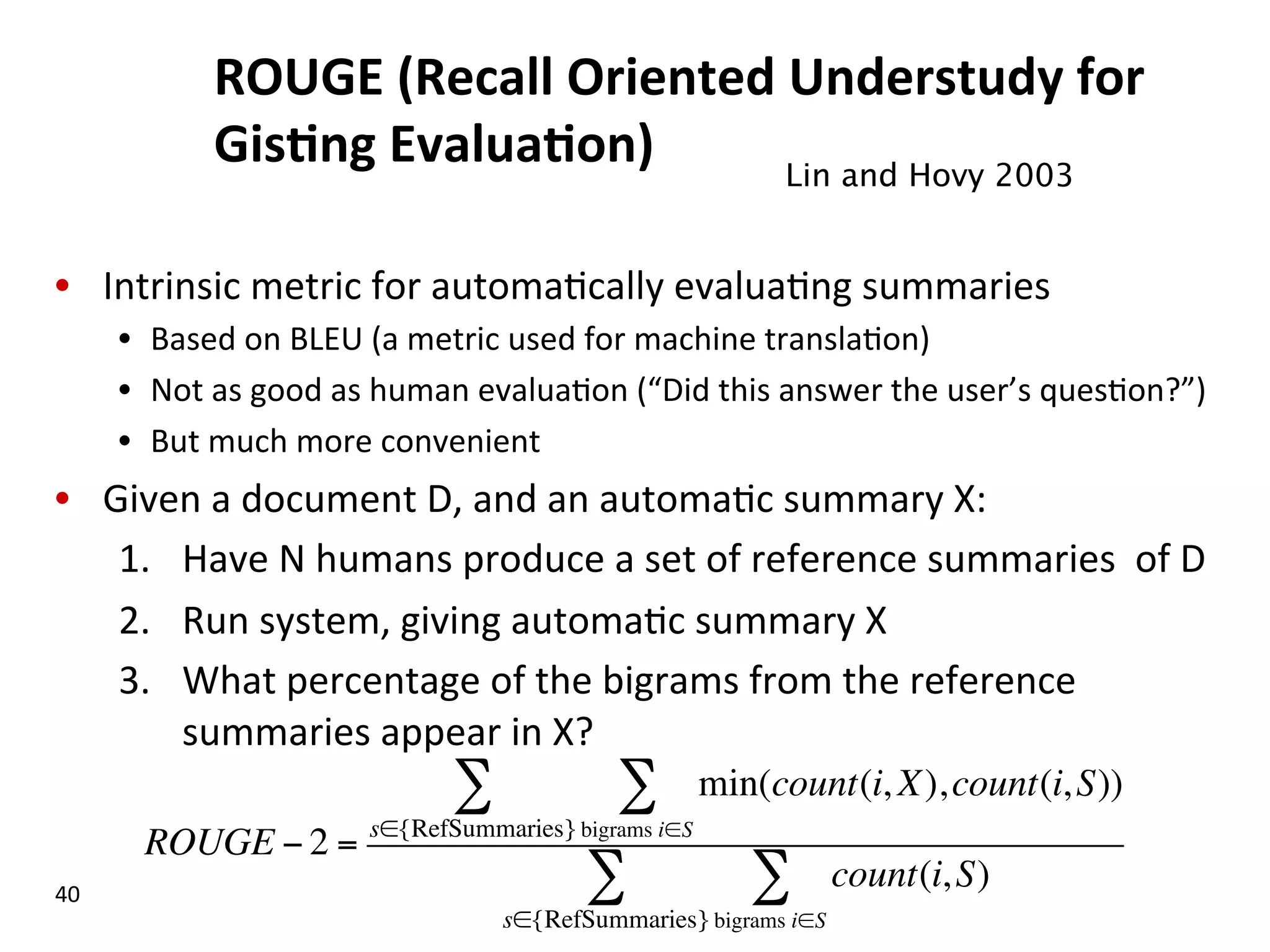 ROUGE  (Recall  Oriented  Understudy  for   Gis$ng  Evalua$on)     •  Intrinsic  metric  for  automa(cally  evalua(ng  summaries   •  Based  on  BLEU  (a  metric  used  for  machine  transla(on)   •  Not  as  good  as  human  evalua(on  (“Did  this  answer  the  user’s  ques(on?”)   •  But  much  more  convenient   •  Given  a  document  D,  and  an  automa(c  summary  X:   1.  Have  N  humans  produce  a  set  of  reference  summaries    of  D   2.  Run  system,  giving  automa(c  summary  X   3.  What  percentage  of  the  bigrams  from  the  reference   summaries  appear  in  X?   40   Lin and Hovy 2003   ROUGE − 2 = min(count(i, X),count(i,S)) bigrams i∈S ∑ s∈{RefSummaries} ∑ count(i,S) bigrams i∈S ∑ s∈{RefSummaries} ∑ 