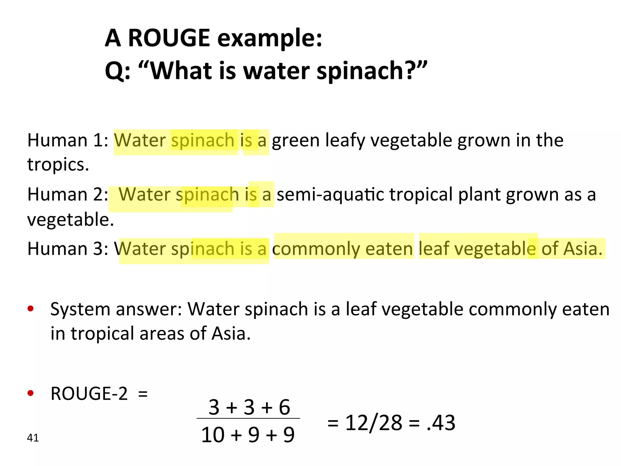 A  ROUGE  example:   Q:  “What  is  water  spinach?”   Human  1:  Water  spinach  is  a  green  leafy  vegetable  grown  in  the   tropics.   Human  2:    Water  spinach  is  a  semi-­‐aqua(c  tropical  plant  grown  as  a   vegetable.   Human  3:  Water  spinach  is  a  commonly  eaten  leaf  vegetable  of  Asia.   •  System  answer:  Water  spinach  is  a  leaf  vegetable  commonly  eaten   in  tropical  areas  of  Asia.   •  ROUGE-­‐2    =   41   10  +  9  +  9   3  +  3  +  6   =  12/28  =  .43     