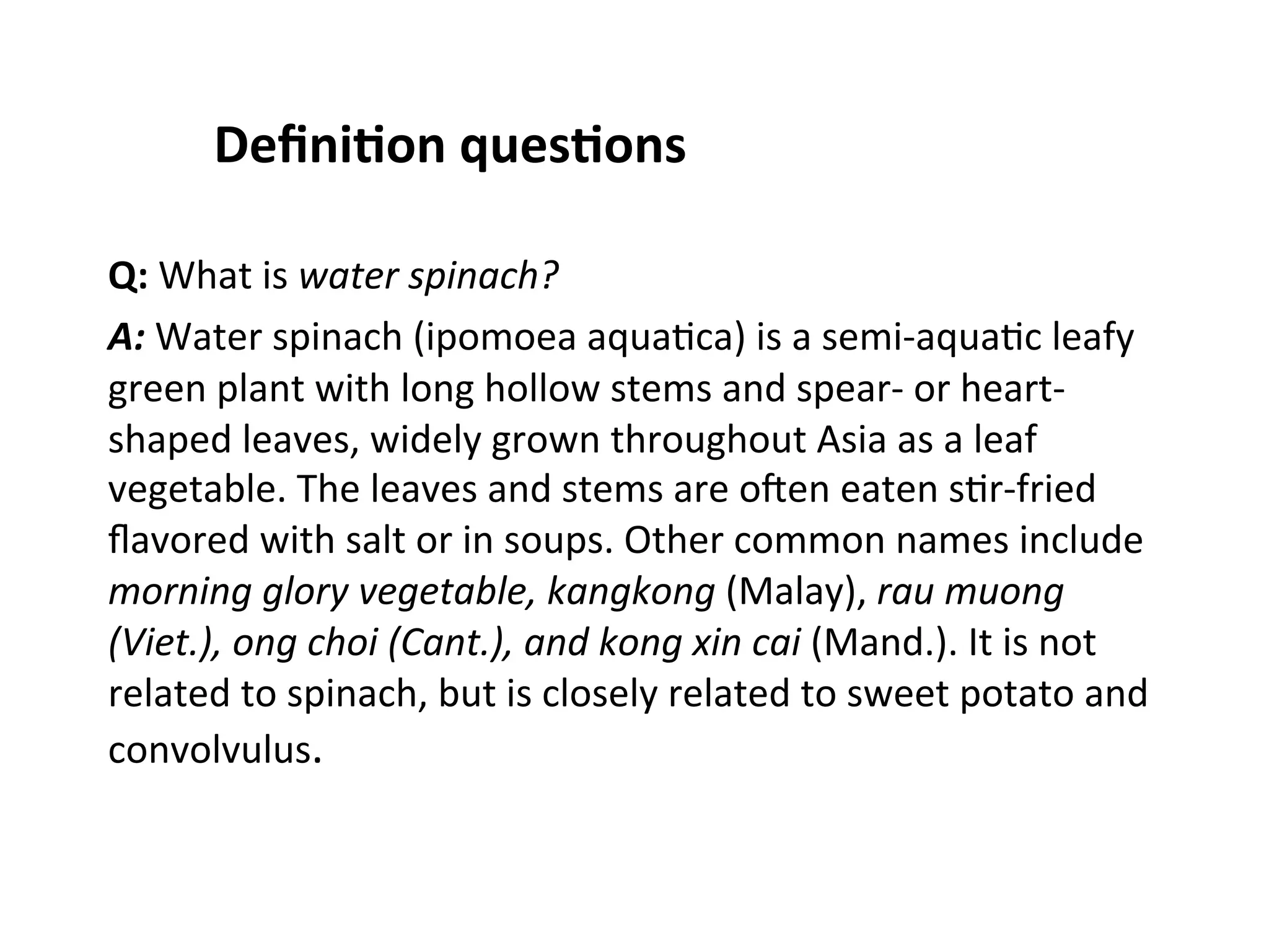 Deﬁni$on  ques$ons   Q:  What  is  water  spinach?   A:  Water  spinach  (ipomoea  aqua(ca)  is  a  semi-­‐aqua(c  leafy   green  plant  with  long  hollow  stems  and  spear-­‐  or  heart-­‐ shaped  leaves,  widely  grown  throughout  Asia  as  a  leaf   vegetable.  The  leaves  and  stems  are  oten  eaten  s(r-­‐fried   ﬂavored  with  salt  or  in  soups.  Other  common  names  include   morning  glory  vegetable,  kangkong  (Malay),  rau  muong   (Viet.),  ong  choi  (Cant.),  and  kong  xin  cai  (Mand.).  It  is  not   related  to  spinach,  but  is  closely  related  to  sweet  potato  and   convolvulus.     