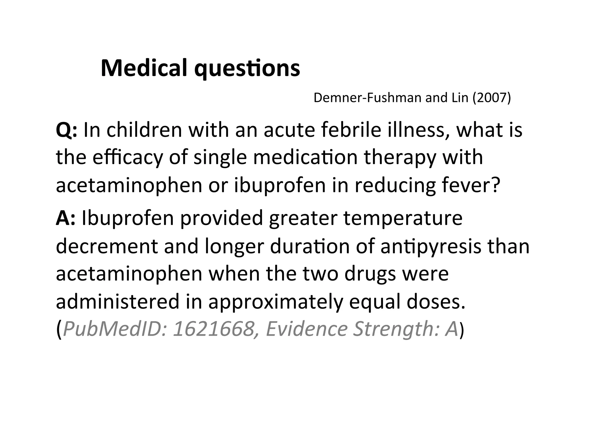 Medical  ques$ons   Q:  In  children  with  an  acute  febrile  illness,  what  is   the  eﬃcacy  of  single  medica(on  therapy  with   acetaminophen  or  ibuprofen  in  reducing  fever?   A:  Ibuprofen  provided  greater  temperature   decrement  and  longer  dura(on  of  an(pyresis  than   acetaminophen  when  the  two  drugs  were   administered  in  approximately  equal  doses.   (PubMedID:  1621668,  Evidence  Strength:  A)   Demner-­‐Fushman  and  Lin  (2007)     