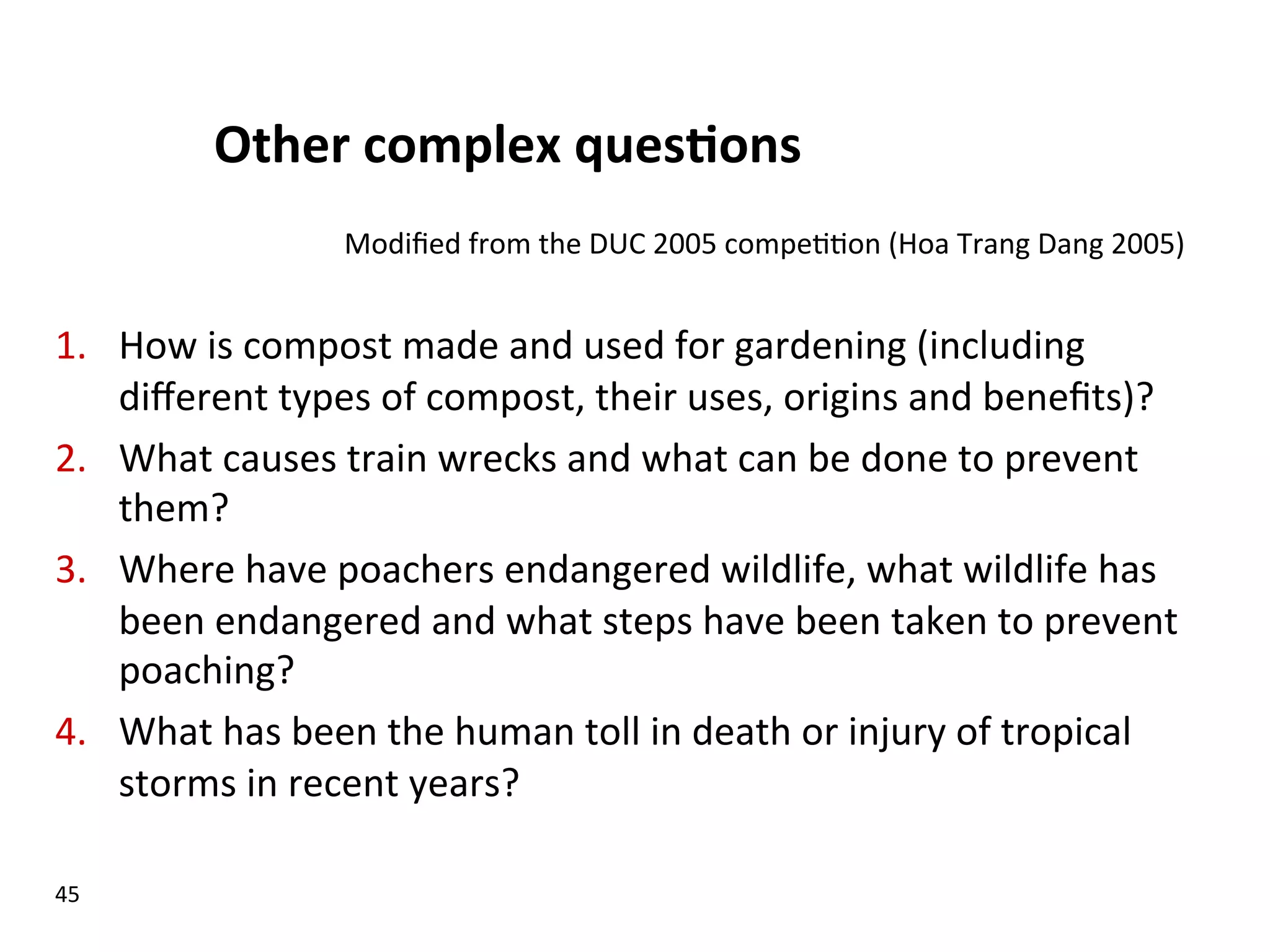 Other  complex  ques$ons   1.  How  is  compost  made  and  used  for  gardening  (including   diﬀerent  types  of  compost,  their  uses,  origins  and  beneﬁts)?   2.  What  causes  train  wrecks  and  what  can  be  done  to  prevent   them?   3.  Where  have  poachers  endangered  wildlife,  what  wildlife  has   been  endangered  and  what  steps  have  been  taken  to  prevent   poaching?   4.  What  has  been  the  human  toll  in  death  or  injury  of  tropical   storms  in  recent  years?     45   Modiﬁed  from  the  DUC  2005  compe((on  (Hoa  Trang  Dang  2005)   