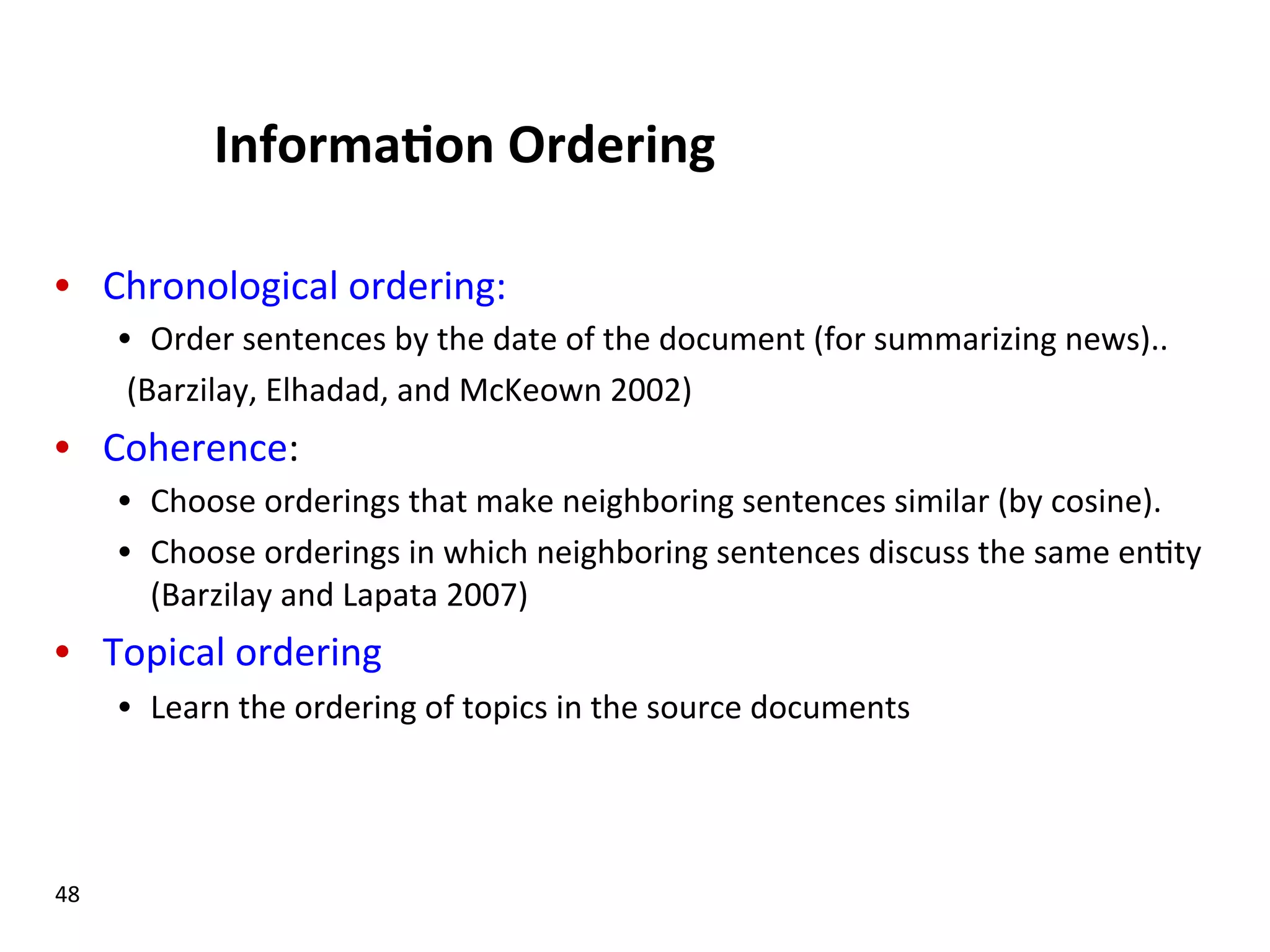 Informa$on  Ordering   •  Chronological  ordering:   •  Order  sentences  by  the  date  of  the  document  (for  summarizing  news)..          (Barzilay,  Elhadad,  and  McKeown  2002)   •  Coherence:   •  Choose  orderings  that  make  neighboring  sentences  similar  (by  cosine).   •  Choose  orderings  in  which  neighboring  sentences  discuss  the  same  en(ty   (Barzilay  and  Lapata  2007)     •  Topical  ordering   •  Learn  the  ordering  of  topics  in  the  source  documents   48   