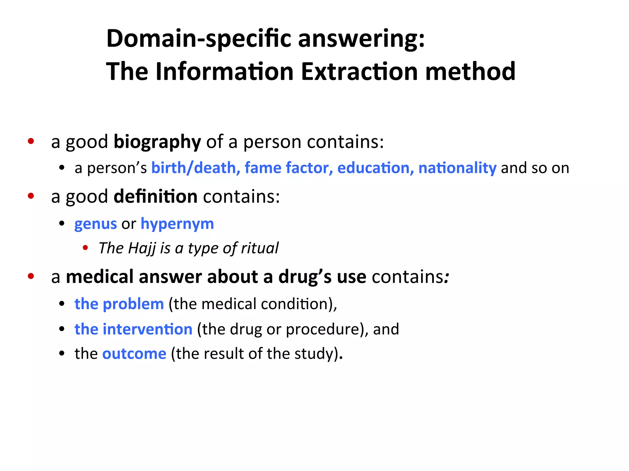 Domain-­‐speciﬁc  answering:   The  Informa$on  Extrac$on  method   •  a  good  biography  of  a  person  contains:   •  a  person’s  birth/death,  fame  factor,  educa$on,  na$onality  and  so  on   •  a  good  deﬁni$on  contains:   •  genus  or  hypernym   •  The  Hajj  is  a  type  of  ritual   •  a  medical  answer  about  a  drug’s  use  contains:   •  the  problem  (the  medical  condi(on),     •  the  interven$on  (the  drug  or  procedure),  and     •  the  outcome  (the  result  of  the  study).   