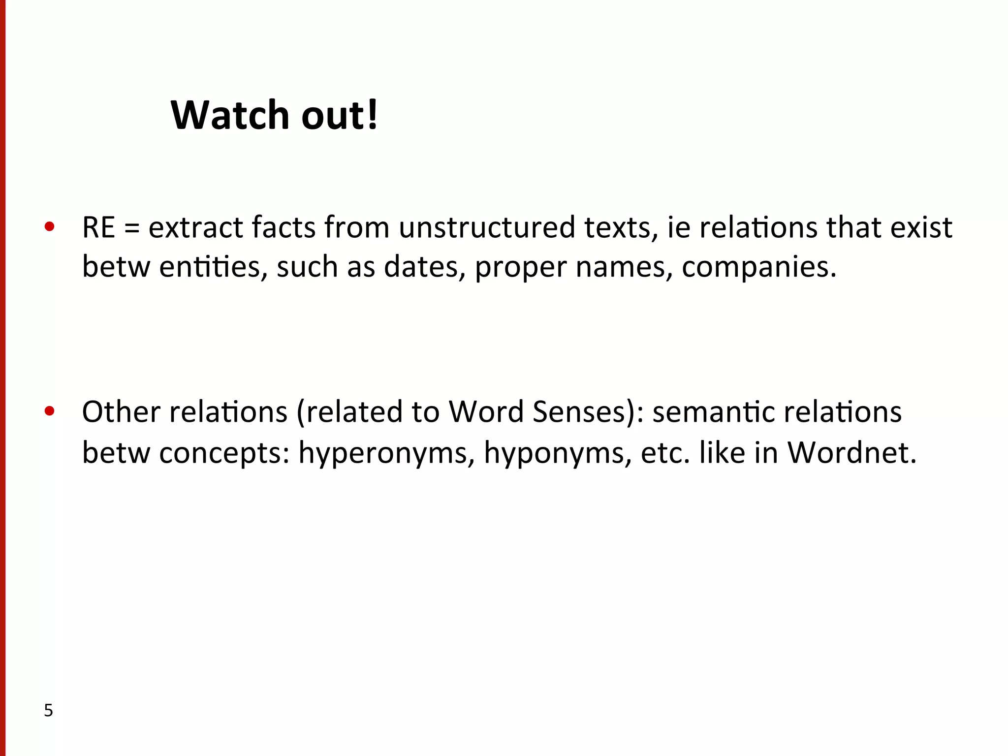 Watch  out!   •  RE  =  extract  facts  from  unstructured  texts,  ie  rela(ons  that  exist   betw  en((es,  such  as  dates,  proper  names,  companies.     •  Other  rela(ons  (related  to  Word  Senses):  seman(c  rela(ons   betw  concepts:  hyperonyms,  hyponyms,  etc.  like  in  Wordnet.     5   