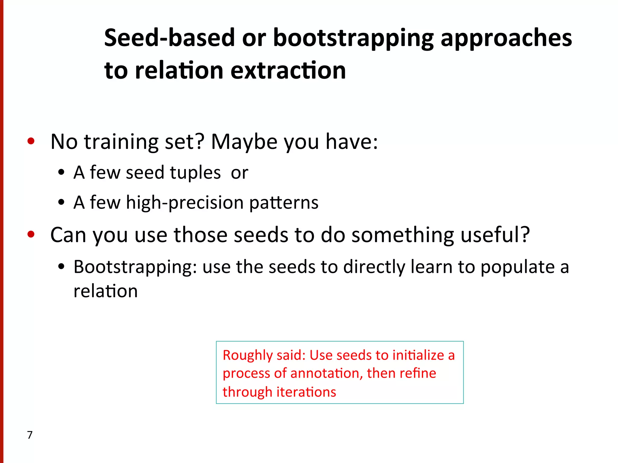 Seed-­‐based  or  bootstrapping  approaches   to  rela$on  extrac$on   •  No  training  set?  Maybe  you  have:   •  A  few  seed  tuples    or   •  A  few  high-­‐precision  paHerns   •  Can  you  use  those  seeds  to  do  something  useful?   •  Bootstrapping:  use  the  seeds  to  directly  learn  to  populate  a   rela(on   7   Roughly  said:  Use  seeds  to  ini(alize  a   process  of  annota(on,  then  reﬁne   through  itera(ons   