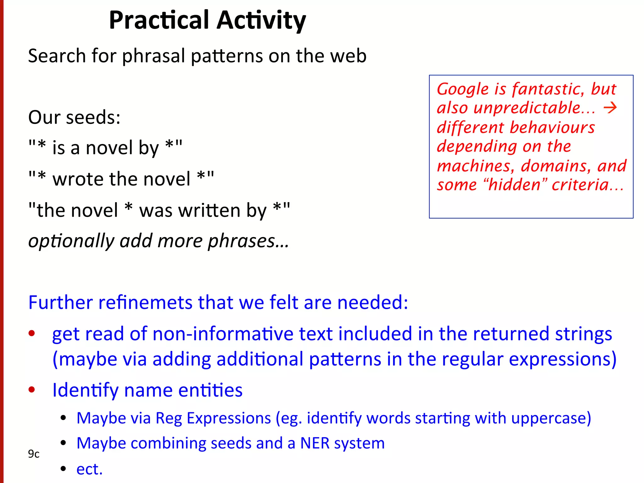 Prac$cal  Ac$vity   Search  for  phrasal  paHerns  on  the  web       Our  seeds:     "*  is  a  novel  by  *"     "*  wrote  the  novel  *"     "the  novel  *  was  wriHen  by  *"   op#onally  add  more  phrases…     Further  reﬁnemets  that  we  felt  are  needed:     •  get  read  of  non-­‐informa(ve  text  included  in  the  returned  strings   (maybe  via  adding  addi(onal  paHerns  in  the  regular  expressions)   •  Iden(fy  name  en((es   •  Maybe  via  Reg  Expressions  (eg.  iden(fy  words  star(ng  with  uppercase)   •  Maybe  combining  seeds  and  a  NER  system   •  ect.   9c   Google is fantastic, but also unpredictable… à different behaviours depending on the machines, domains, and some “hidden” criteria…   