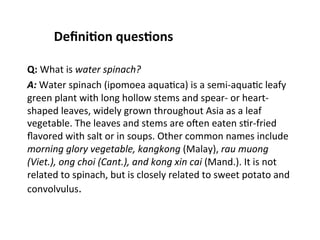 Deﬁni$on	
  ques$ons	
  
Q:	
  What	
  is	
  water	
  spinach?	
  
A:	
  Water	
  spinach	
  (ipomoea	
  aqua(ca)	
  is	
 ...