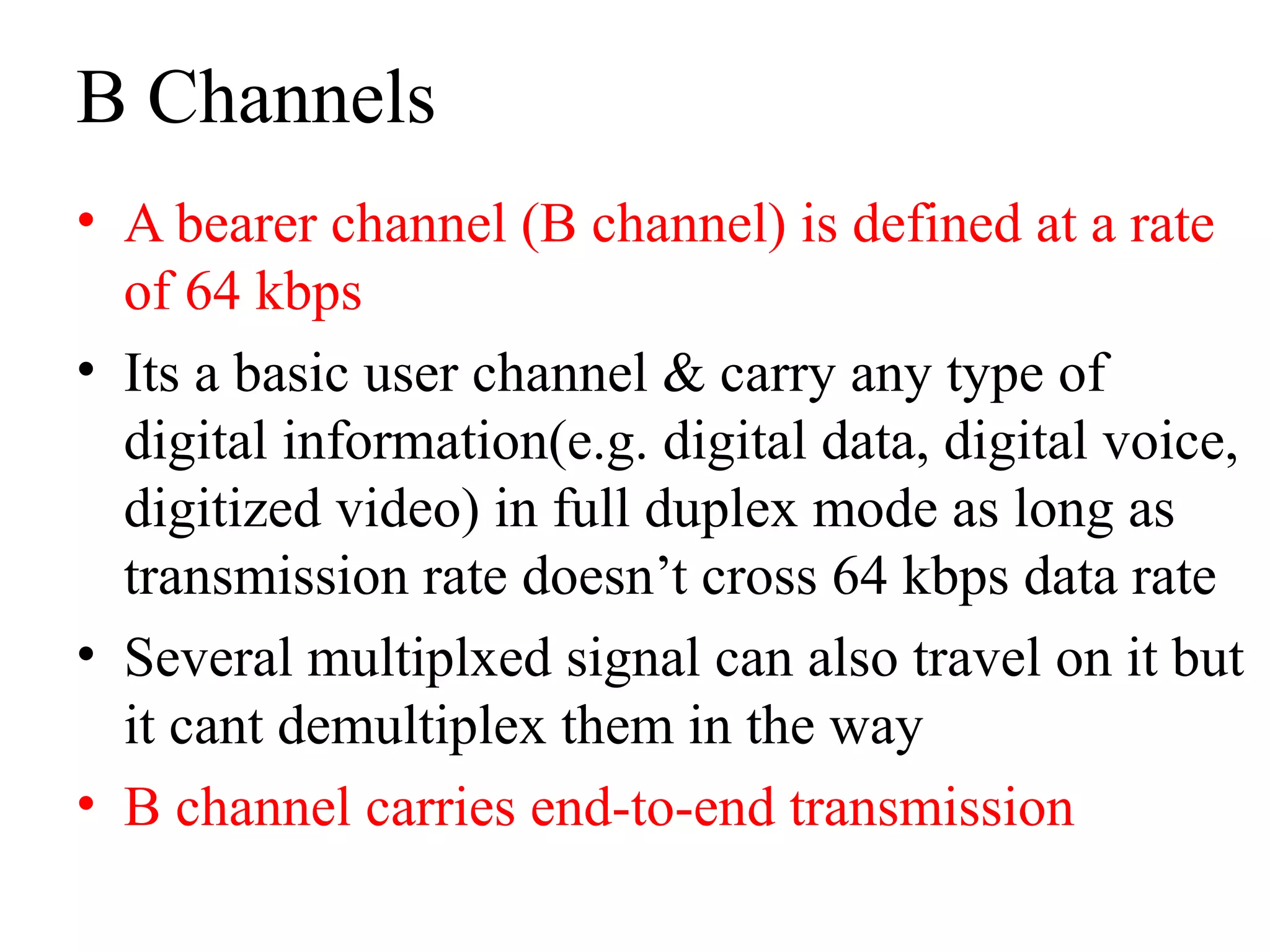 B Channels
• A bearer channel (B channel) is defined at a rate
of 64 kbps
• Its a basic user channel & carry any type of
digital information(e.g. digital data, digital voice,
digitized video) in full duplex mode as long as
transmission rate doesn’t cross 64 kbps data rate
• Several multiplxed signal can also travel on it but
it cant demultiplex them in the way
• B channel carries end-to-end transmission
 