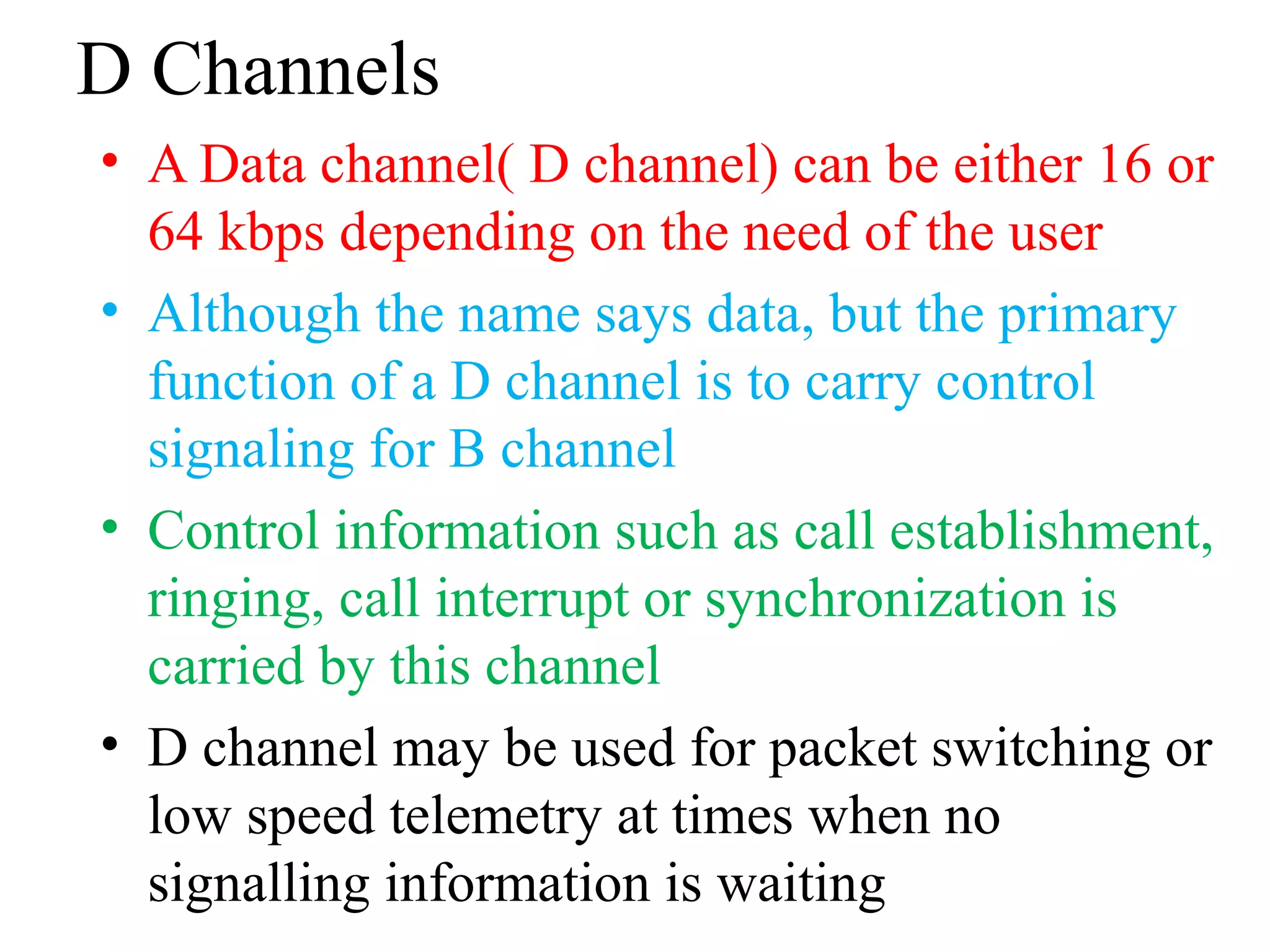 D Channels
• A Data channel( D channel) can be either 16 or
64 kbps depending on the need of the user
• Although the name says data, but the primary
function of a D channel is to carry control
signaling for B channel
• Control information such as call establishment,
ringing, call interrupt or synchronization is
carried by this channel
• D channel may be used for packet switching or
low speed telemetry at times when no
signalling information is waiting
 