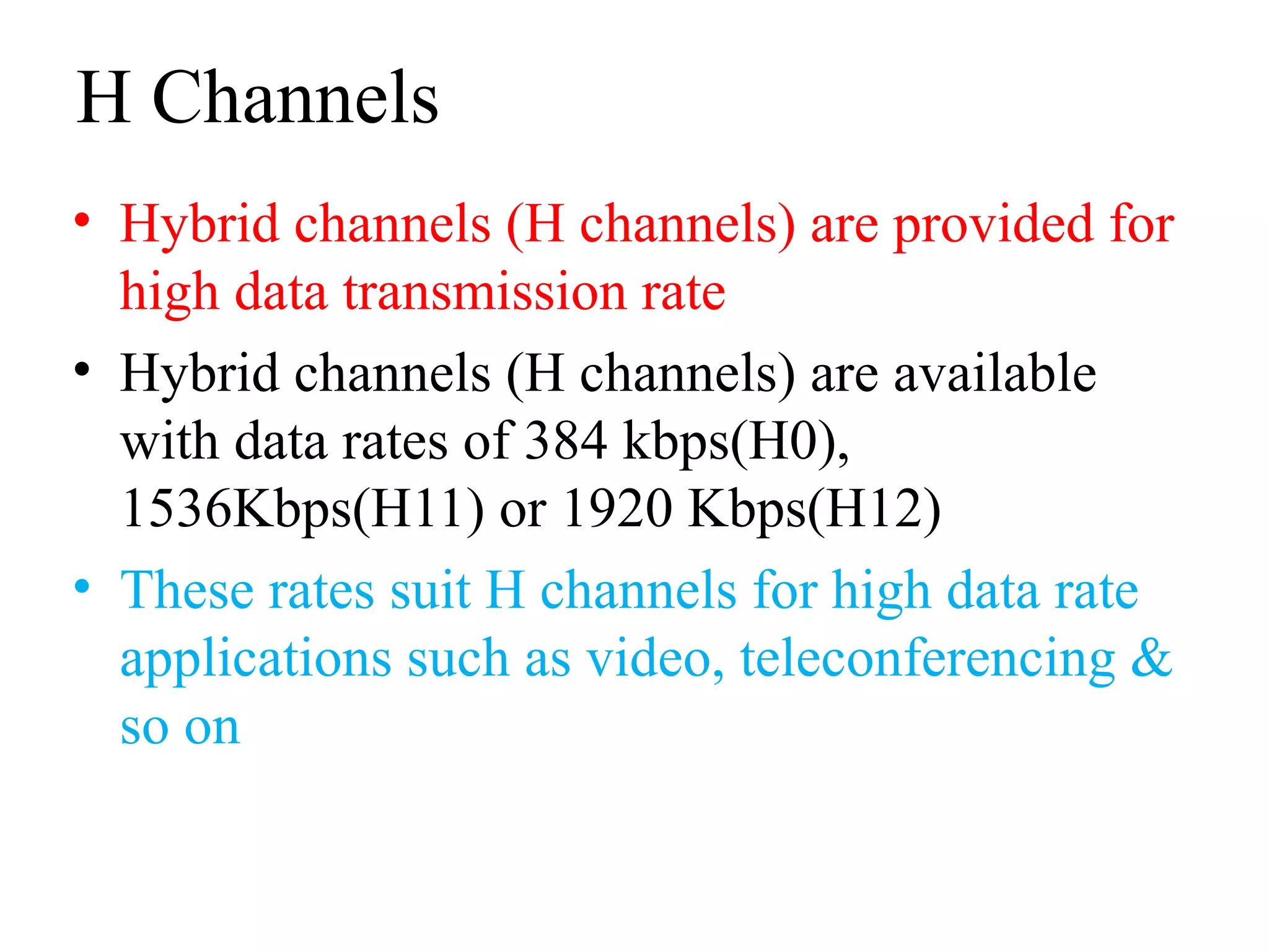 H Channels
• Hybrid channels (H channels) are provided for
high data transmission rate
• Hybrid channels (H channels) are available
with data rates of 384 kbps(H0),
1536Kbps(H11) or 1920 Kbps(H12)
• These rates suit H channels for high data rate
applications such as video, teleconferencing &
so on
 