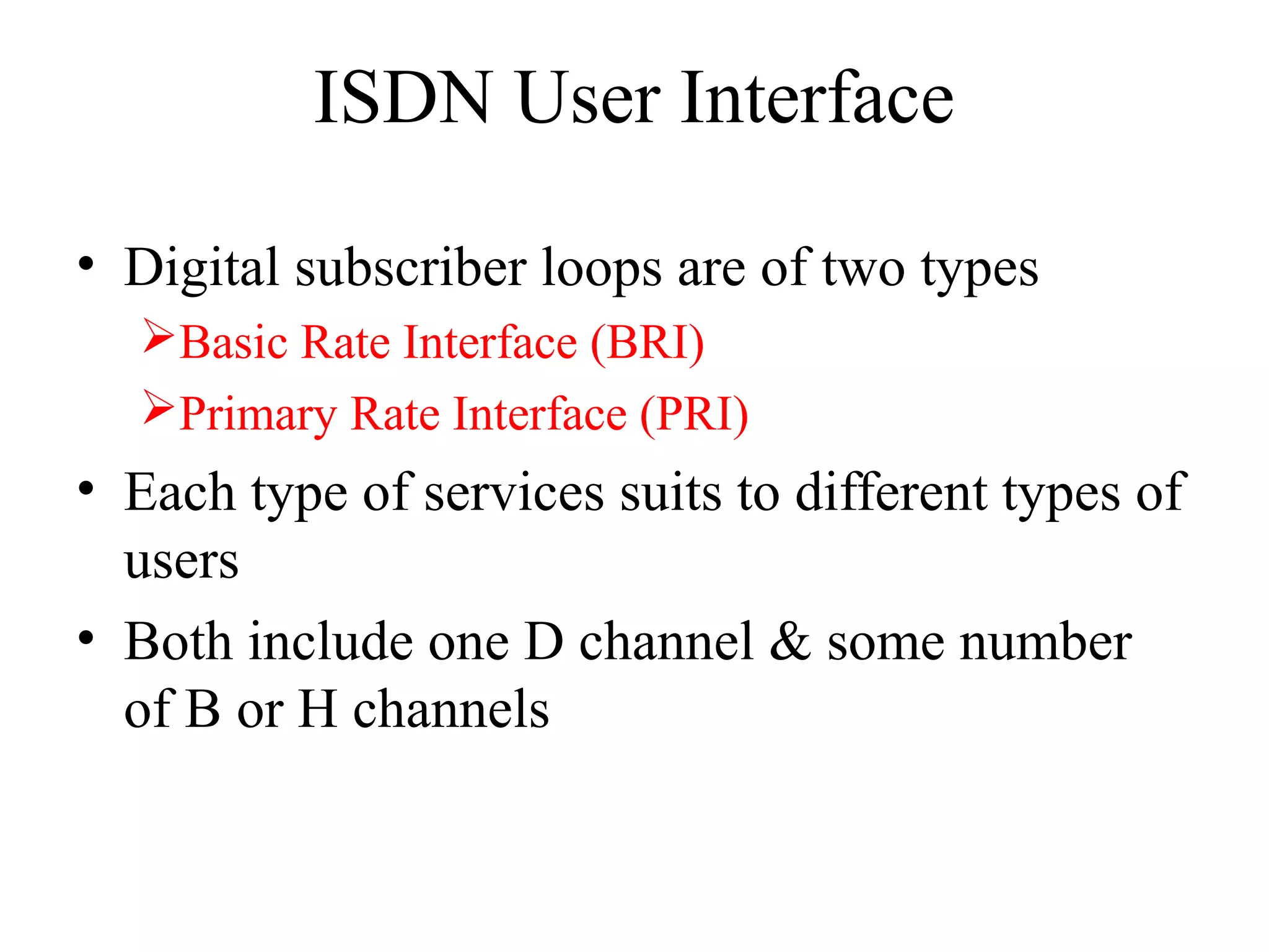 ISDN User Interface
• Digital subscriber loops are of two types
Basic Rate Interface (BRI)
Primary Rate Interface (PRI)
• Each type of services suits to different types of
users
• Both include one D channel & some number
of B or H channels
 