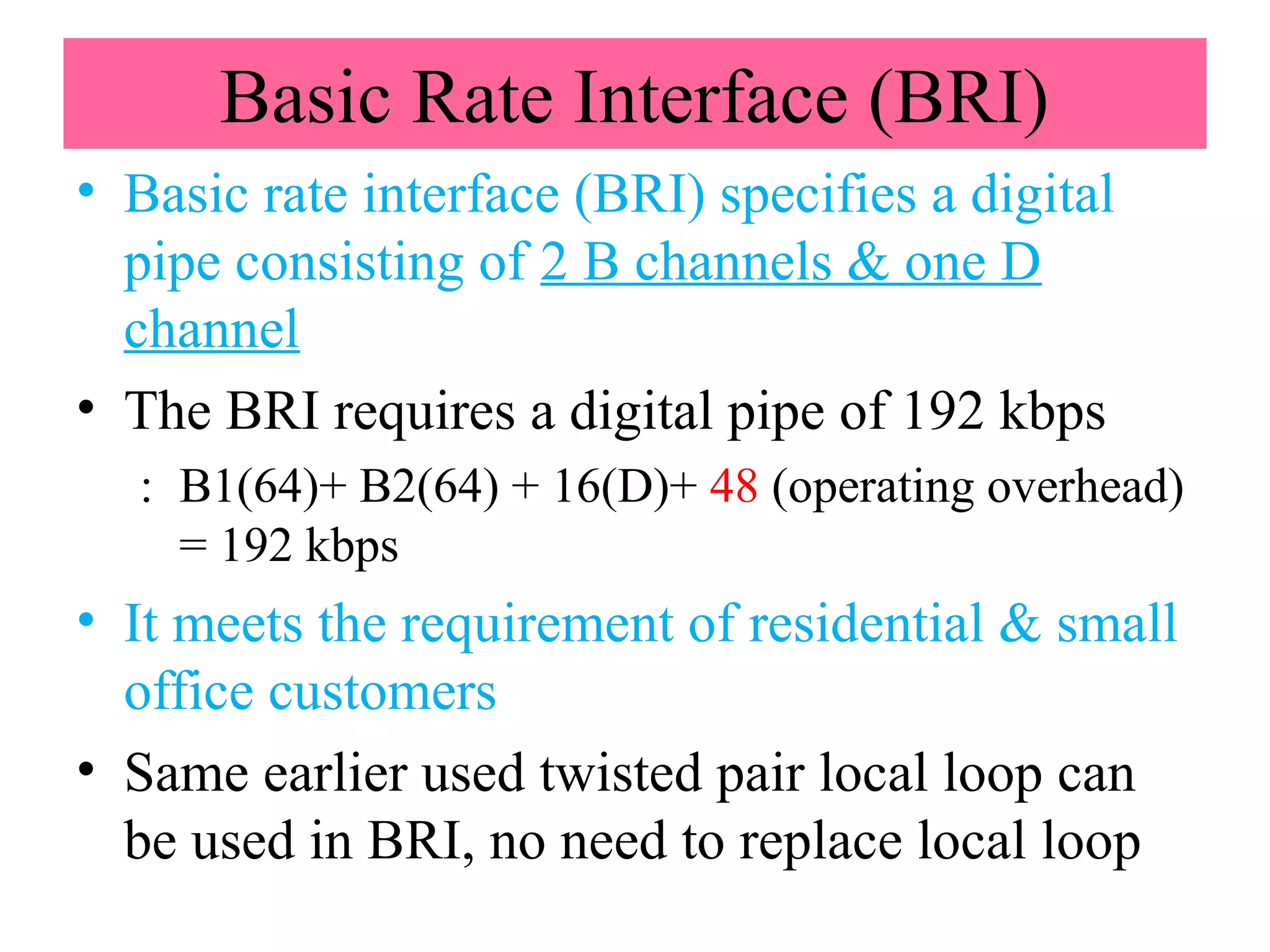 Basic Rate Interface (BRI)
• Basic rate interface (BRI) specifies a digital
pipe consisting of 2 B channels & one D
channel
• The BRI requires a digital pipe of 192 kbps
: B1(64)+ B2(64) + 16(D)+ 48 (operating overhead)
= 192 kbps
• It meets the requirement of residential & small
office customers
• Same earlier used twisted pair local loop can
be used in BRI, no need to replace local loop
 