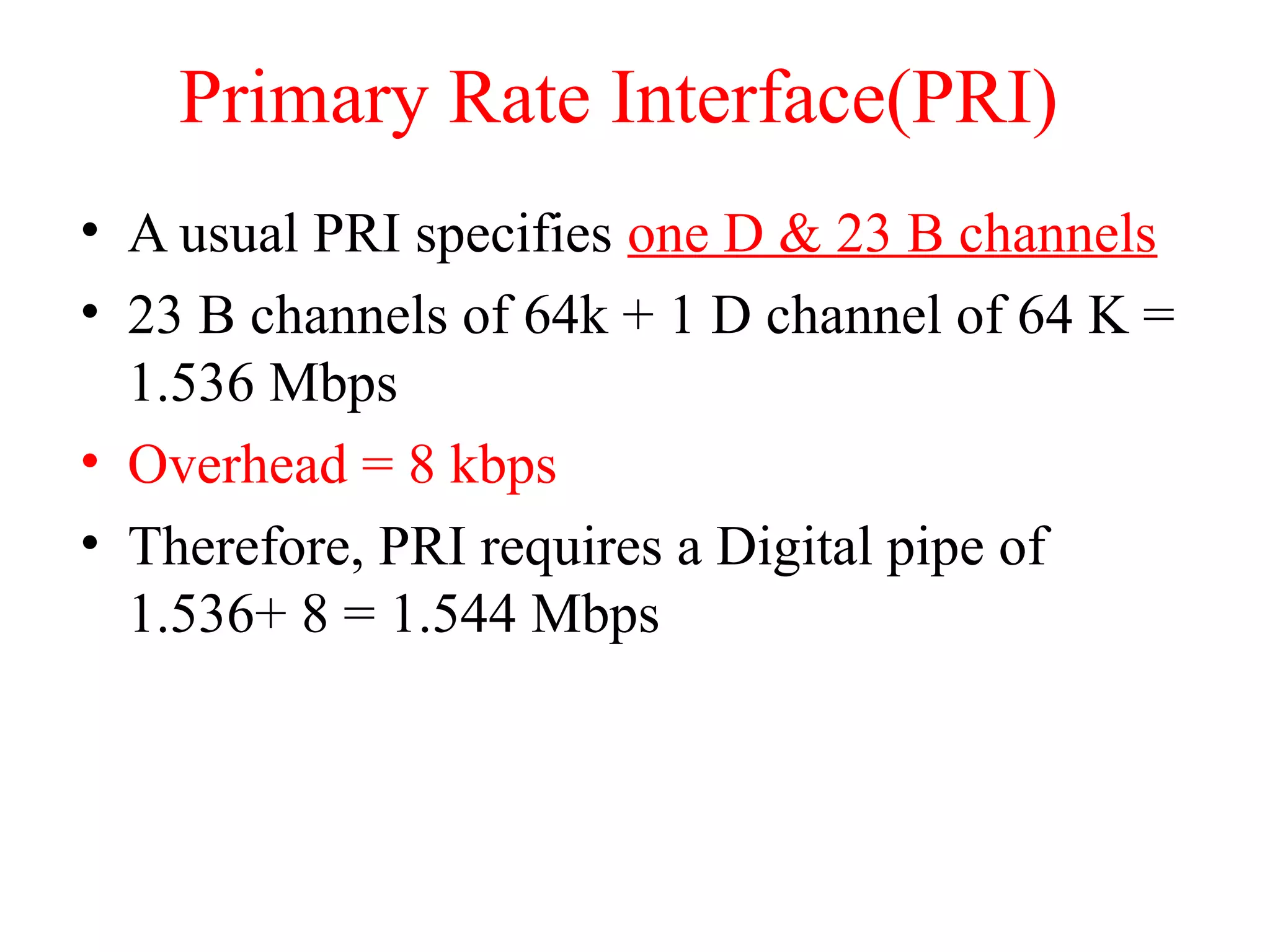 Primary Rate Interface(PRI)
• A usual PRI specifies one D & 23 B channels
• 23 B channels of 64k + 1 D channel of 64 K =
1.536 Mbps
• Overhead = 8 kbps
• Therefore, PRI requires a Digital pipe of
1.536+ 8 = 1.544 Mbps
 