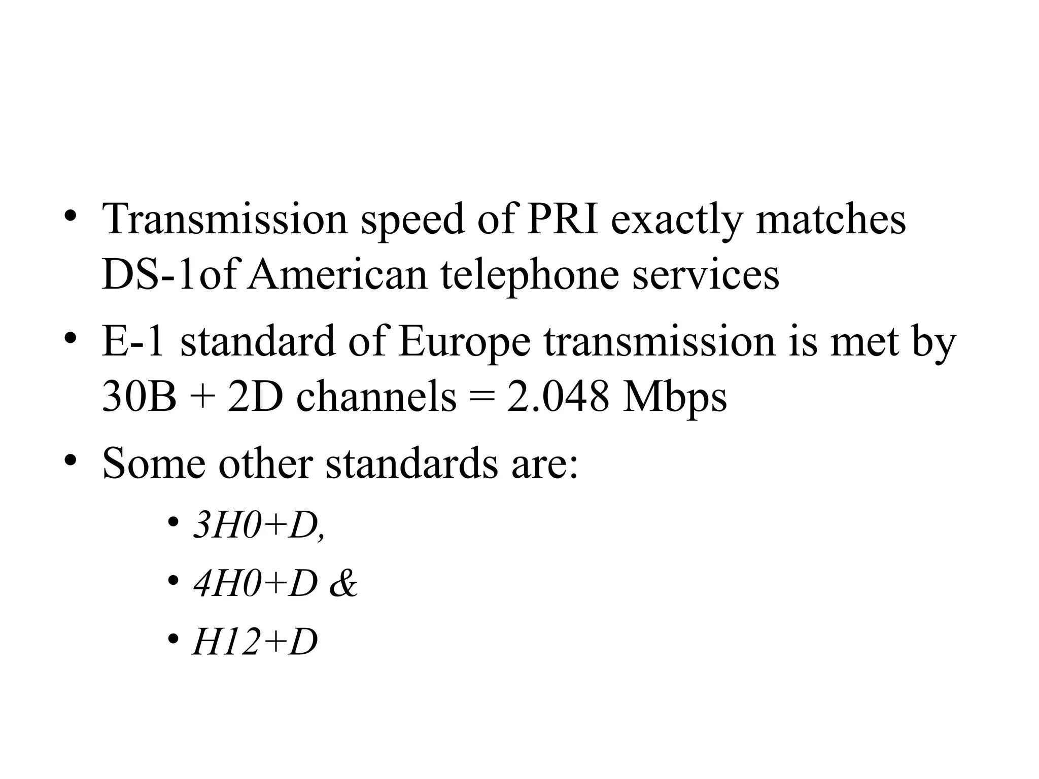• Transmission speed of PRI exactly matches
DS-1of American telephone services
• E-1 standard of Europe transmission is met by
30B + 2D channels = 2.048 Mbps
• Some other standards are:
• 3H0+D,
• 4H0+D &
• H12+D
 