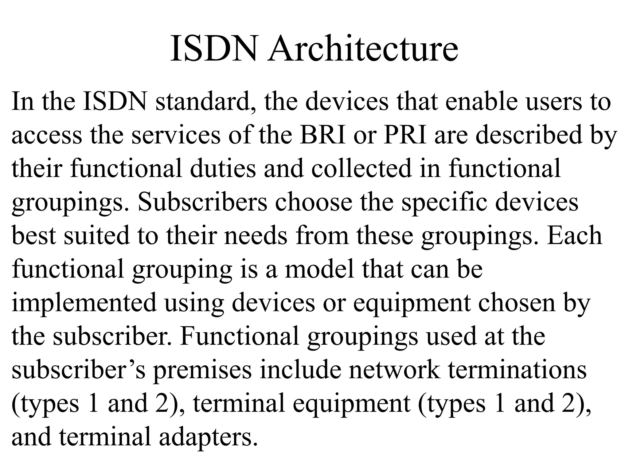 ISDN Architecture
In the ISDN standard, the devices that enable users to
access the services of the BRI or PRI are described by
their functional duties and collected in functional
groupings. Subscribers choose the specific devices
best suited to their needs from these groupings. Each
functional grouping is a model that can be
implemented using devices or equipment chosen by
the subscriber. Functional groupings used at the
subscriber’s premises include network terminations
(types 1 and 2), terminal equipment (types 1 and 2),
and terminal adapters.
 