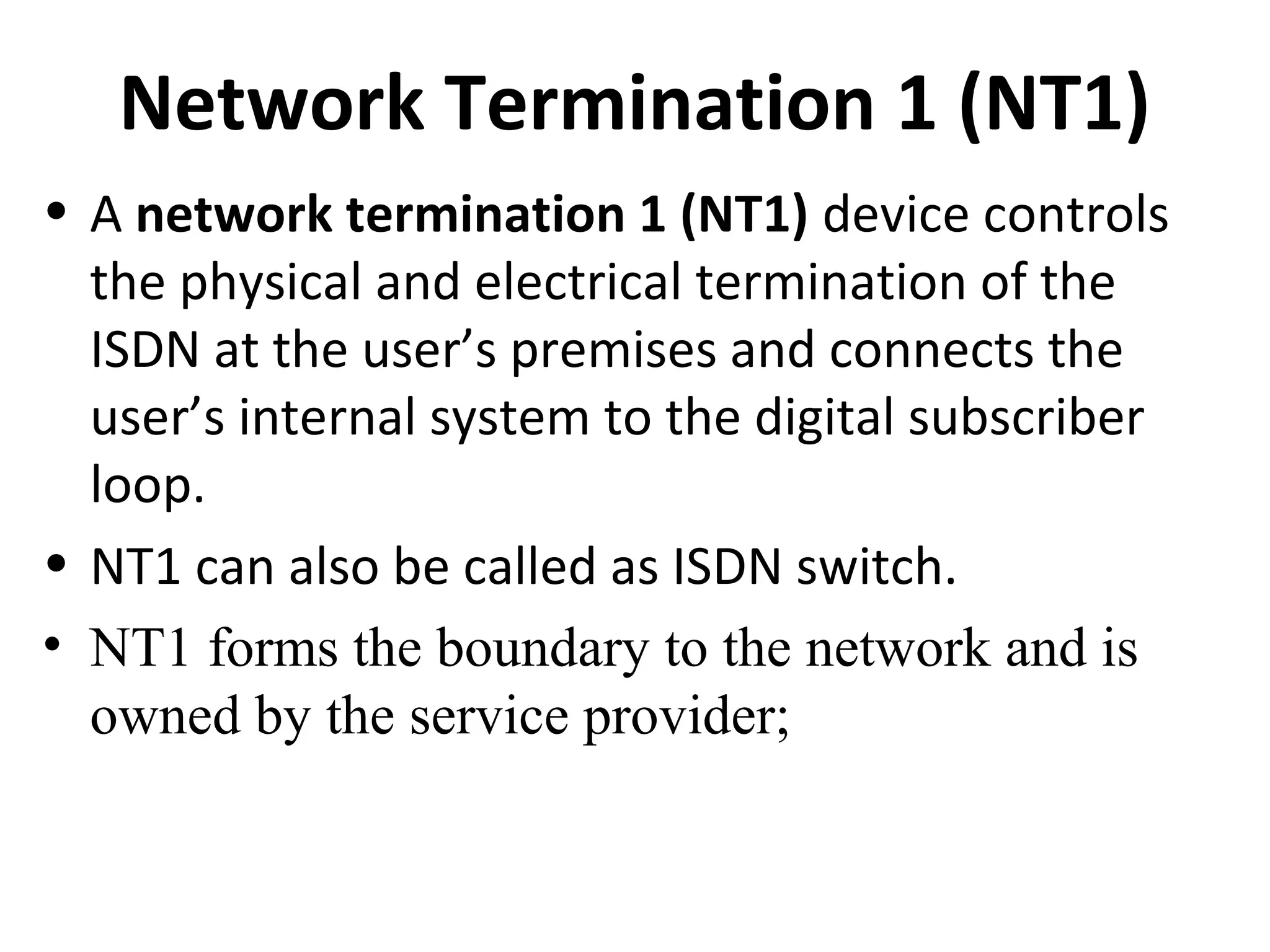 Network Termination 1 (NT1)
• A network termination 1 (NT1) device controls
the physical and electrical termination of the
ISDN at the user’s premises and connects the
user’s internal system to the digital subscriber
loop.
• NT1 can also be called as ISDN switch.
• NT1 forms the boundary to the network and is
owned by the service provider;
 