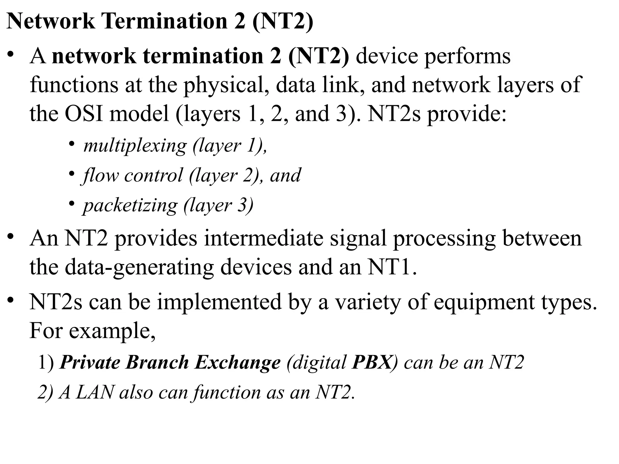 Network Termination 2 (NT2)
• A network termination 2 (NT2) device performs
functions at the physical, data link, and network layers of
the OSI model (layers 1, 2, and 3). NT2s provide:
• multiplexing (layer 1),
• flow control (layer 2), and
• packetizing (layer 3)
• An NT2 provides intermediate signal processing between
the data-generating devices and an NT1.
• NT2s can be implemented by a variety of equipment types.
For example,
1) Private Branch Exchange (digital PBX) can be an NT2
2) A LAN also can function as an NT2.
 