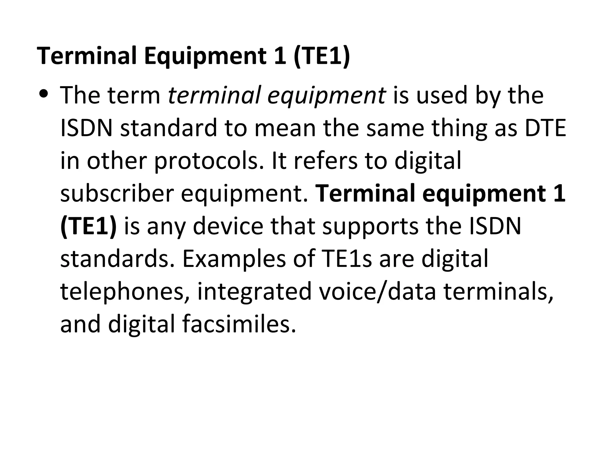 Terminal Equipment 1 (TE1)
• The term terminal equipment is used by the
ISDN standard to mean the same thing as DTE
in other protocols. It refers to digital
subscriber equipment. Terminal equipment 1
(TE1) is any device that supports the ISDN
standards. Examples of TE1s are digital
telephones, integrated voice/data terminals,
and digital facsimiles.
 