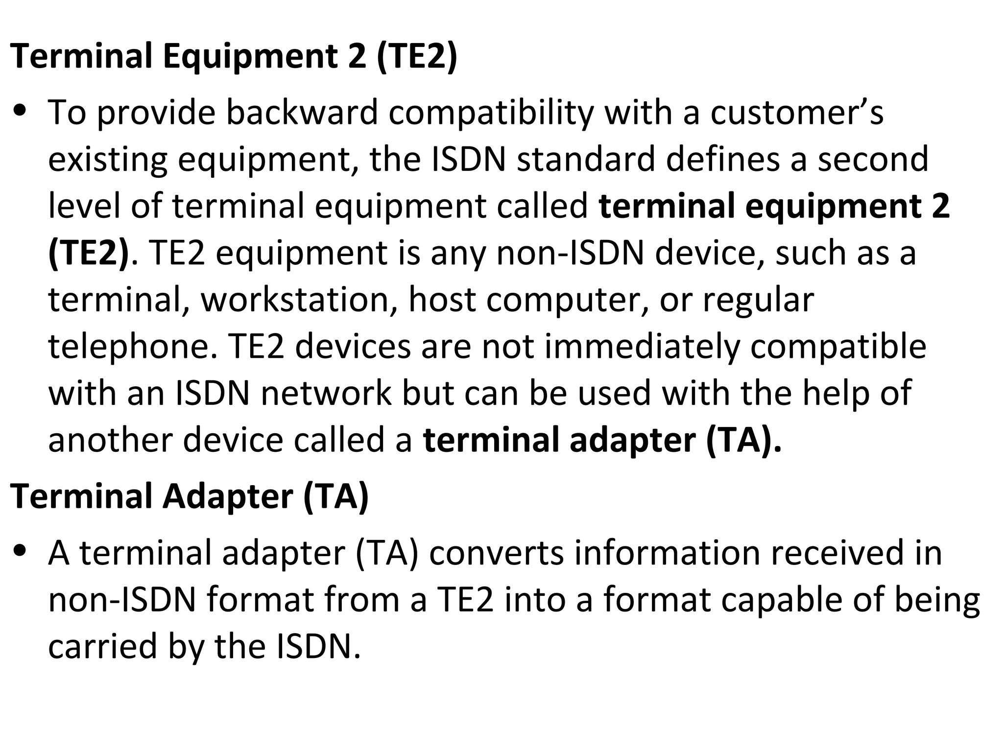 Terminal Equipment 2 (TE2)
• To provide backward compatibility with a customer’s
existing equipment, the ISDN standard defines a second
level of terminal equipment called terminal equipment 2
(TE2). TE2 equipment is any non-ISDN device, such as a
terminal, workstation, host computer, or regular
telephone. TE2 devices are not immediately compatible
with an ISDN network but can be used with the help of
another device called a terminal adapter (TA).
Terminal Adapter (TA)
• A terminal adapter (TA) converts information received in
non-ISDN format from a TE2 into a format capable of being
carried by the ISDN.
 