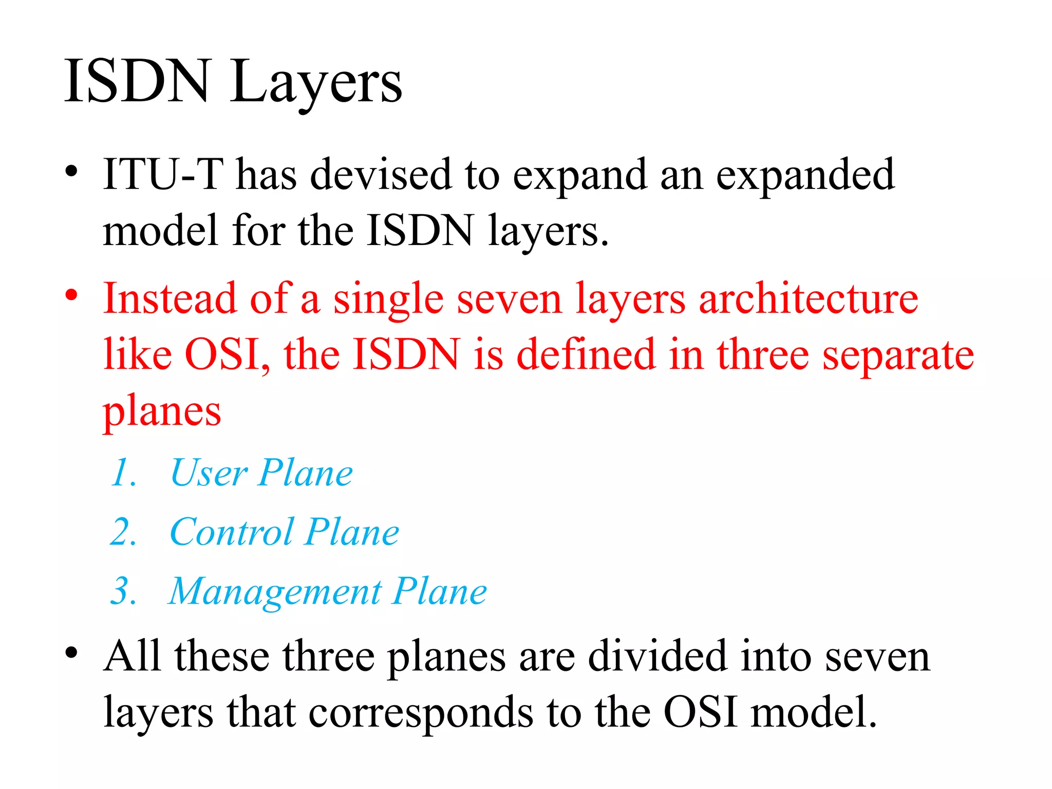 ISDN Layers
• ITU-T has devised to expand an expanded
model for the ISDN layers.
• Instead of a single seven layers architecture
like OSI, the ISDN is defined in three separate
planes
1. User Plane
2. Control Plane
3. Management Plane
• All these three planes are divided into seven
layers that corresponds to the OSI model.
 