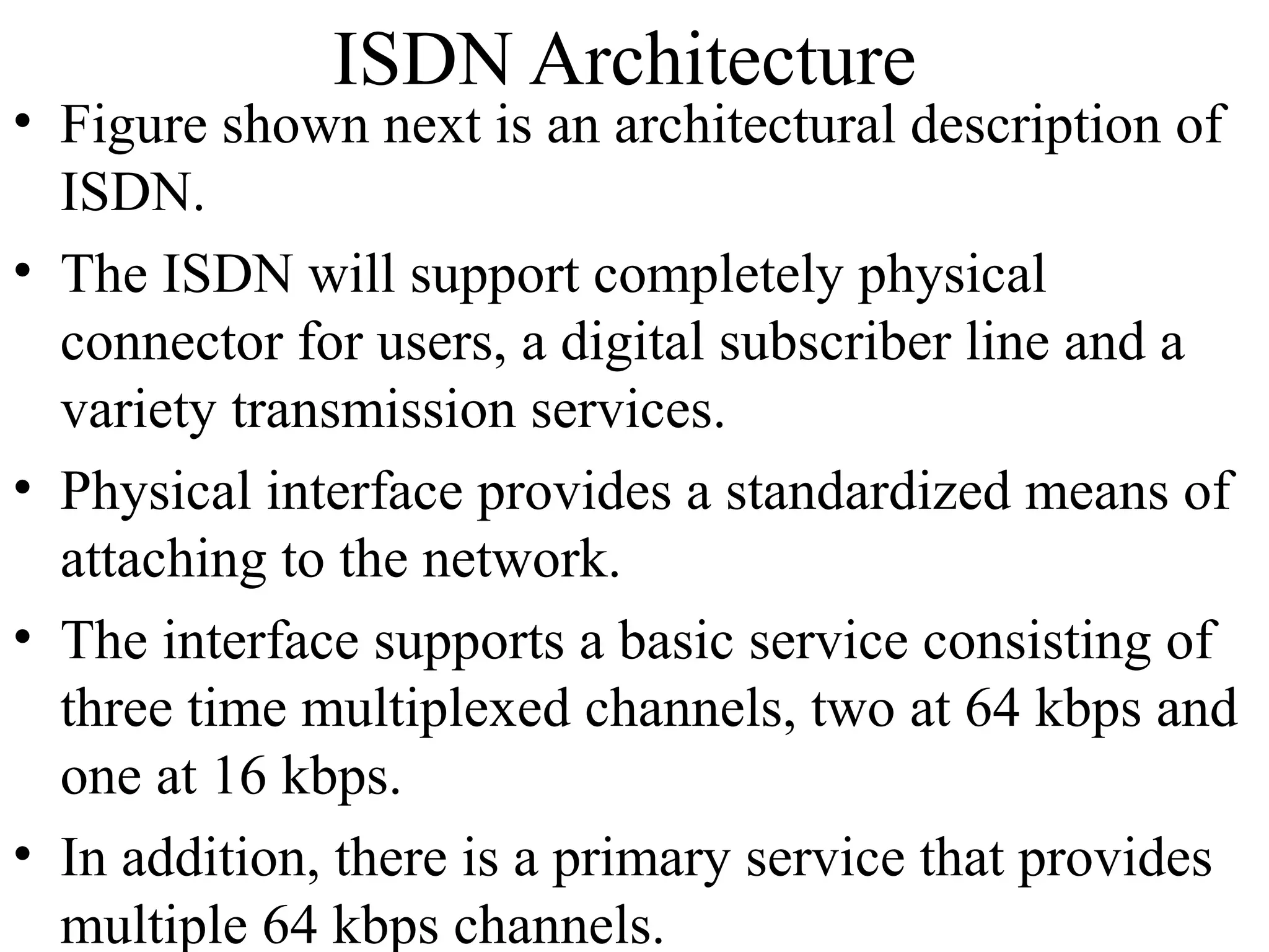 ISDN Architecture
• Figure shown next is an architectural description of
ISDN.
• The ISDN will support completely physical
connector for users, a digital subscriber line and a
variety transmission services.
• Physical interface provides a standardized means of
attaching to the network.
• The interface supports a basic service consisting of
three time multiplexed channels, two at 64 kbps and
one at 16 kbps.
• In addition, there is a primary service that provides
multiple 64 kbps channels.
 