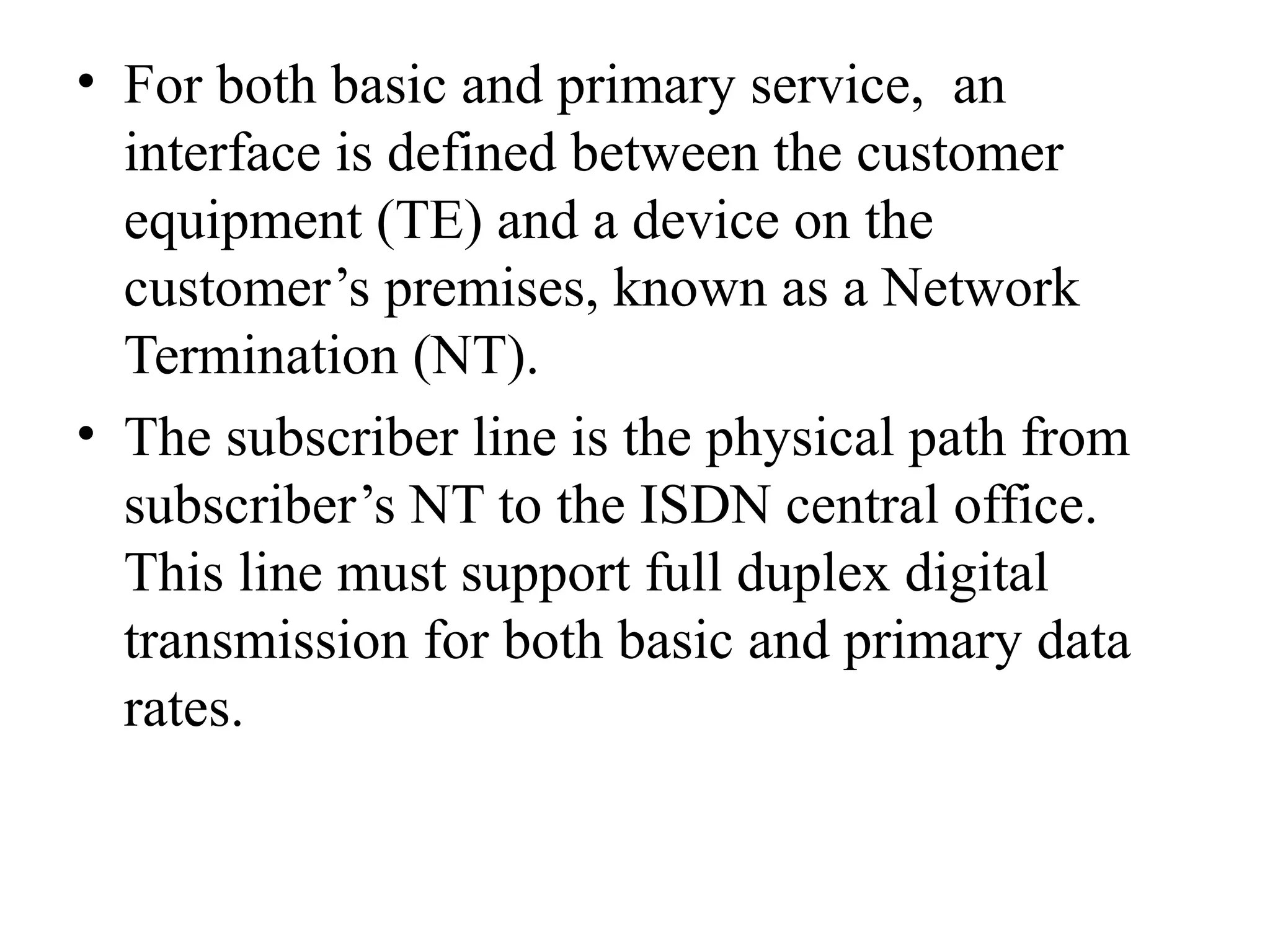 • For both basic and primary service, an
interface is defined between the customer
equipment (TE) and a device on the
customer’s premises, known as a Network
Termination (NT).
• The subscriber line is the physical path from
subscriber’s NT to the ISDN central office.
This line must support full duplex digital
transmission for both basic and primary data
rates.
 